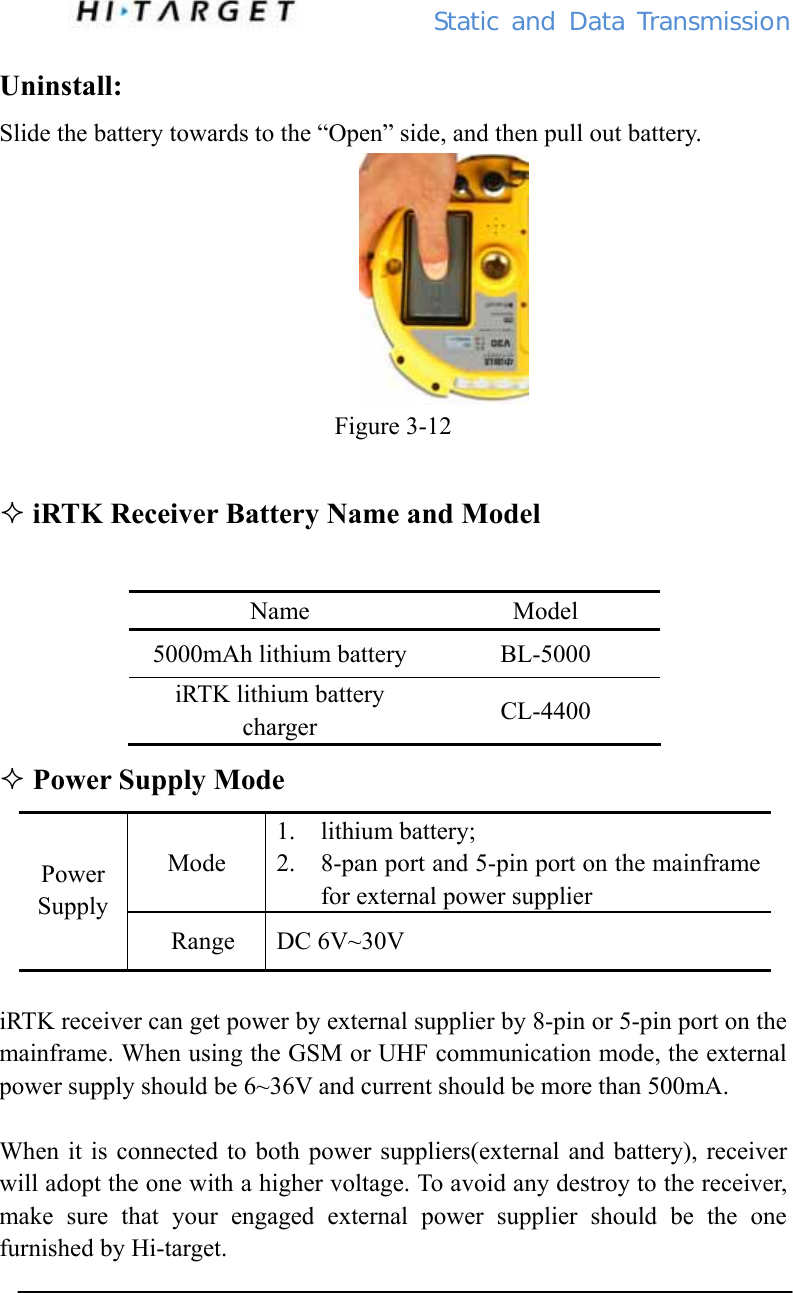          Static  and Data Transmission Uninstall: Slide the battery towards to the “Open” side, and then pull out battery.                             Figure 3-12   iRTK Receiver Battery Name and Model  Name Model 5000mAh lithium battery  BL-5000 iRTK lithium battery charger  CL-4400  Power Supply Mode Mode 1. lithium battery; 2. 8-pan port and 5-pin port on the mainframe for external power supplier Power Supply  Range  DC 6V~30V      iRTK receiver can get power by external supplier by 8-pin or 5-pin port on the mainframe. When using the GSM or UHF communication mode, the external power supply should be 6~36V and current should be more than 500mA.  When it is connected to both power suppliers(external and battery), receiver will adopt the one with a higher voltage. To avoid any destroy to the receiver, make sure that your engaged external power supplier should be the one furnished by Hi-target.  