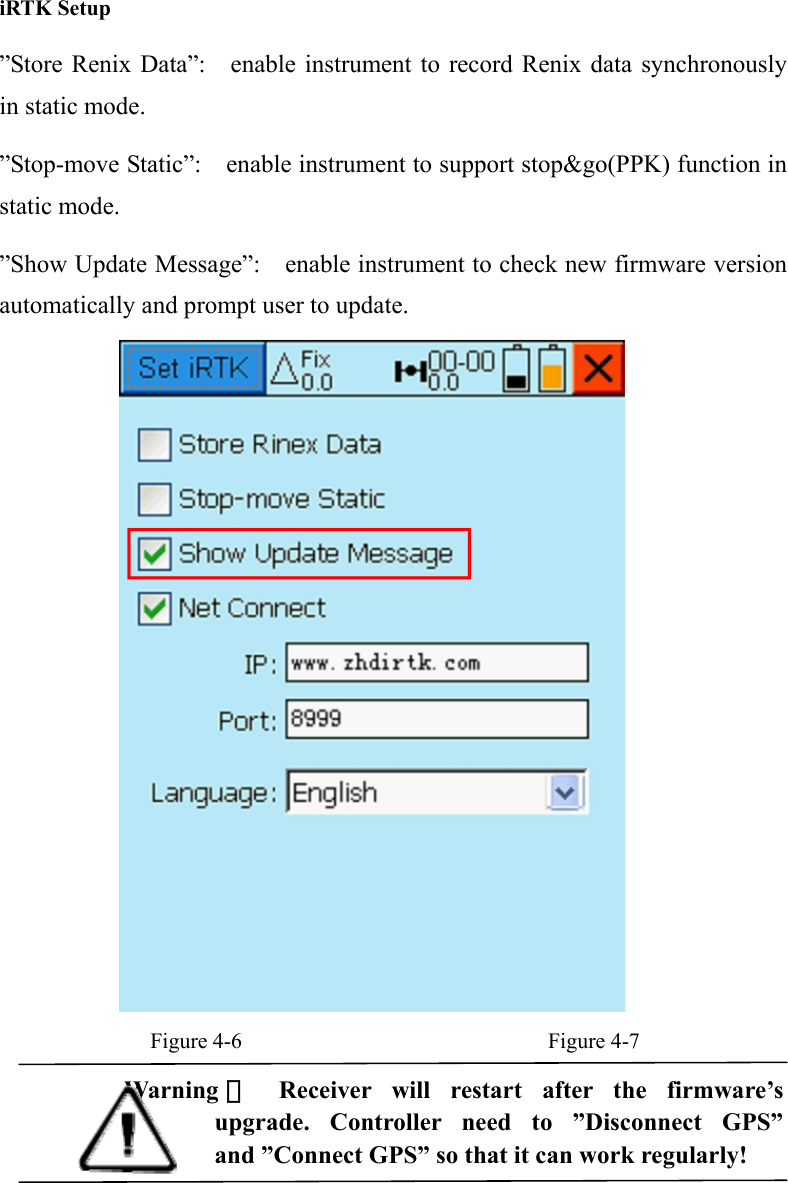  iRTK Setup ”Store Renix Data”:    enable instrument to record Renix data synchronously in static mode. ”Stop-move Static”:  enable instrument to support stop&amp;go(PPK) function in static mode.   ”Show Update Message”:    enable instrument to check new firmware version automatically and prompt user to update.   Figure 4-6                            Figure 4-7 Warning ： Receiver will restart after the firmware’s  upgrade. Controller need to ”Disconnect GPS” and ”Connect GPS” so that it can work regularly!  