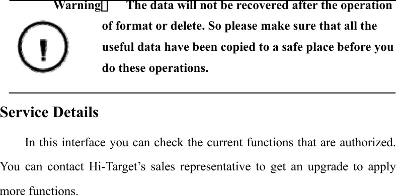  Warning：    The data will not be recovered after the operation of format or delete. So please make sure that all the useful data have been copied to a safe place before you do these operations.  Service Details In this interface you can check the current functions that are authorized. You can contact Hi-Target’s sales representative to get an upgrade to apply more functions.             