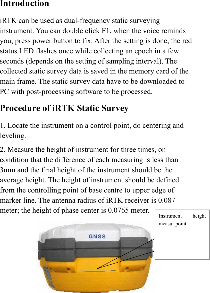  Introduction iRTK can be used as dual-frequency static surveying instrument. You can double click F1, when the voice reminds you, press power button to fix. After the setting is done, the red status LED flashes once while collecting an epoch in a few seconds (depends on the setting of sampling interval). The collected static survey data is saved in the memory card of the main frame. The static survey data have to be downloaded to PC with post-processing software to be processed. Procedure of iRTK Static Survey 1. Locate the instrument on a control point, do centering and leveling. 2. Measure the height of instrument for three times, on condition that the difference of each measuring is less than 3mm and the final height of the instrument should be the average height. The height of instrument should be defined from the controlling point of base centre to upper edge of marker line. The antenna radius of iRTK receiver is 0.087 meter; the height of phase center is 0.0765 meter.  Instrument height measur point 