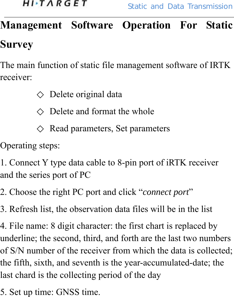          Static  and Data Transmission Management Software Operation For Static Survey The main function of static file management software of IRTK receiver: ◇ Delete original data ◇ Delete and format the whole ◇ Read parameters, Set parameters Operating steps: 1. Connect Y type data cable to 8-pin port of iRTK receiver and the series port of PC 2. Choose the right PC port and click “connect port”  3. Refresh list, the observation data files will be in the list 4. File name: 8 digit character: the first chart is replaced by underline; the second, third, and forth are the last two numbers of S/N number of the receiver from which the data is collected; the fifth, sixth, and seventh is the year-accumulated-date; the last chard is the collecting period of the day 5. Set up time: GNSS time. 