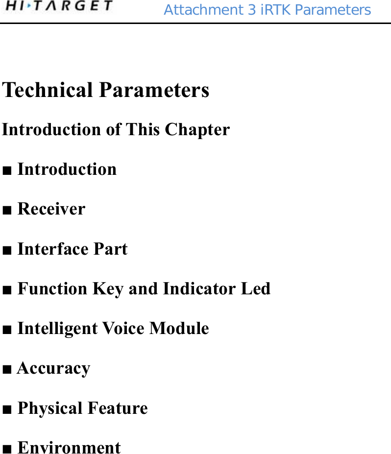        Attachment 3 iRTK Parameters  Technical Parameters Introduction of This Chapter ■ Introduction ■ Receiver ■ Interface Part ■ Function Key and Indicator Led ■ Intelligent Voice Module ■ Accuracy ■ Physical Feature ■ Environment 