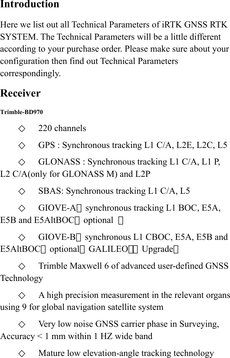  Introduction Here we list out all Technical Parameters of iRTK GNSS RTK SYSTEM. The Technical Parameters will be a little different according to your purchase order. Please make sure about your configuration then find out Technical Parameters correspondingly. Receiver Trimble-BD970 ◇  220 channels ◇  GPS : Synchronous tracking L1 C/A, L2E, L2C, L5 ◇  GLONASS : Synchronous tracking L1 C/A, L1 P, L2 C/A(only for GLONASS M) and L2P ◇  SBAS: Synchronous tracking L1 C/A, L5 ◇  GIOVE-A：synchronous tracking L1 BOC, E5A, E5B and E5AltBOC（optional  ） ◇  GIOVE-B：synchronous L1 CBOC, E5A, E5B and E5AltBOC（optional）GALILEO：（Upgrade） ◇  Trimble Maxwell 6 of advanced user-defined GNSS Technology ◇  A high precision measurement in the relevant organs using 9 for global navigation satellite system ◇  Very low noise GNSS carrier phase in Surveying, Accuracy &lt; 1 mm within 1 HZ wide band   ◇  Mature low elevation-angle tracking technology 