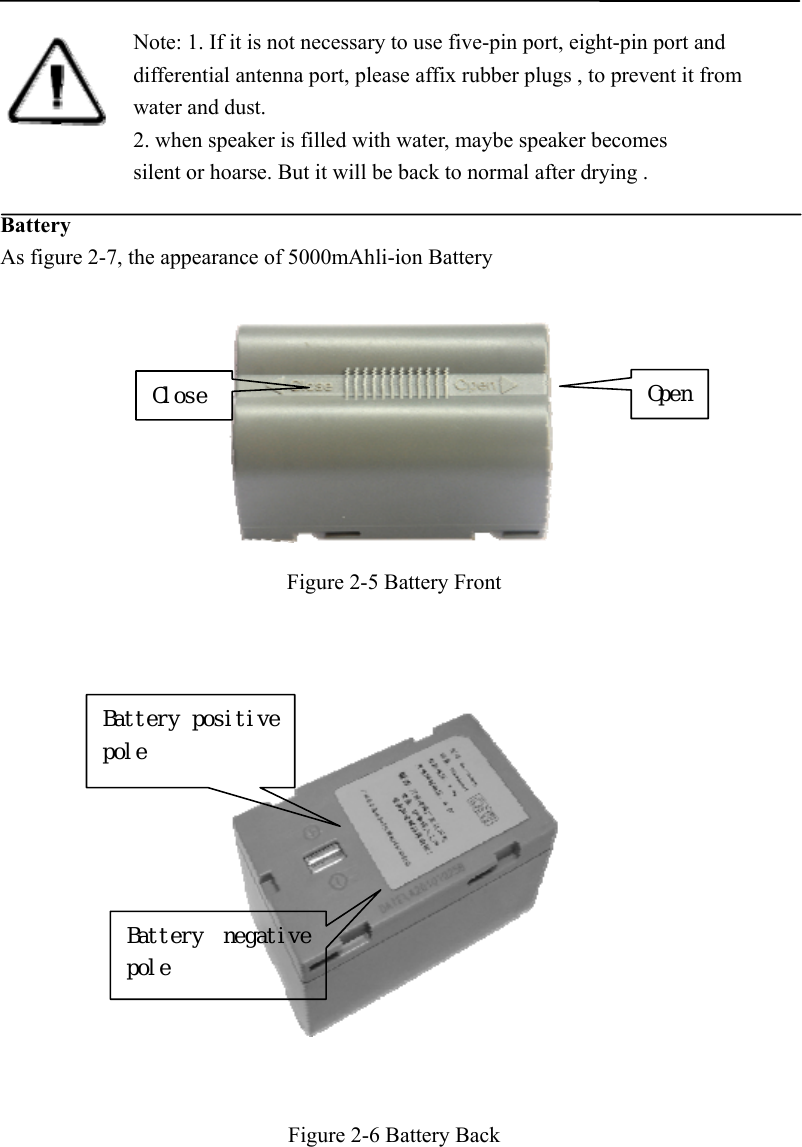         Battery As figure 2-7, the appearance of 5000mAhli-ion Battery   Figure 2-5 Battery Front       Figure 2-6 Battery Back  Note: 1. If it is not necessary to use five-pin port, eight-pin port and differential antenna port, please affix rubber plugs , to prevent it from water and dust. 2. when speaker is filled with water, maybe speaker becomes silent or hoarse. But it will be back to normal after drying .   Close OpenBattery positive pole Battery  negative pole 