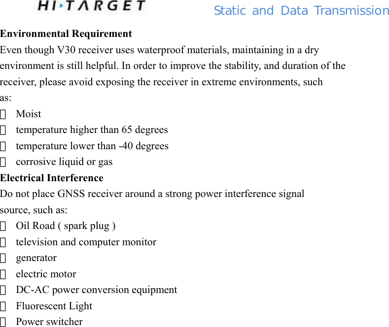          Static  and Data Transmission Environmental Requirement Even though V30 receiver uses waterproof materials, maintaining in a dry environment is still helpful. In order to improve the stability, and duration of the receiver, please avoid exposing the receiver in extreme environments, such as: 　 Moist 　  temperature higher than 65 degrees 　  temperature lower than -40 degrees 　  corrosive liquid or gas Electrical Interference Do not place GNSS receiver around a strong power interference signal source, such as: 　  Oil Road ( spark plug ) 　  television and computer monitor 　 generator 　 electric motor 　  DC-AC power conversion equipment 　 Fluorescent Light 　 Power switcher                   