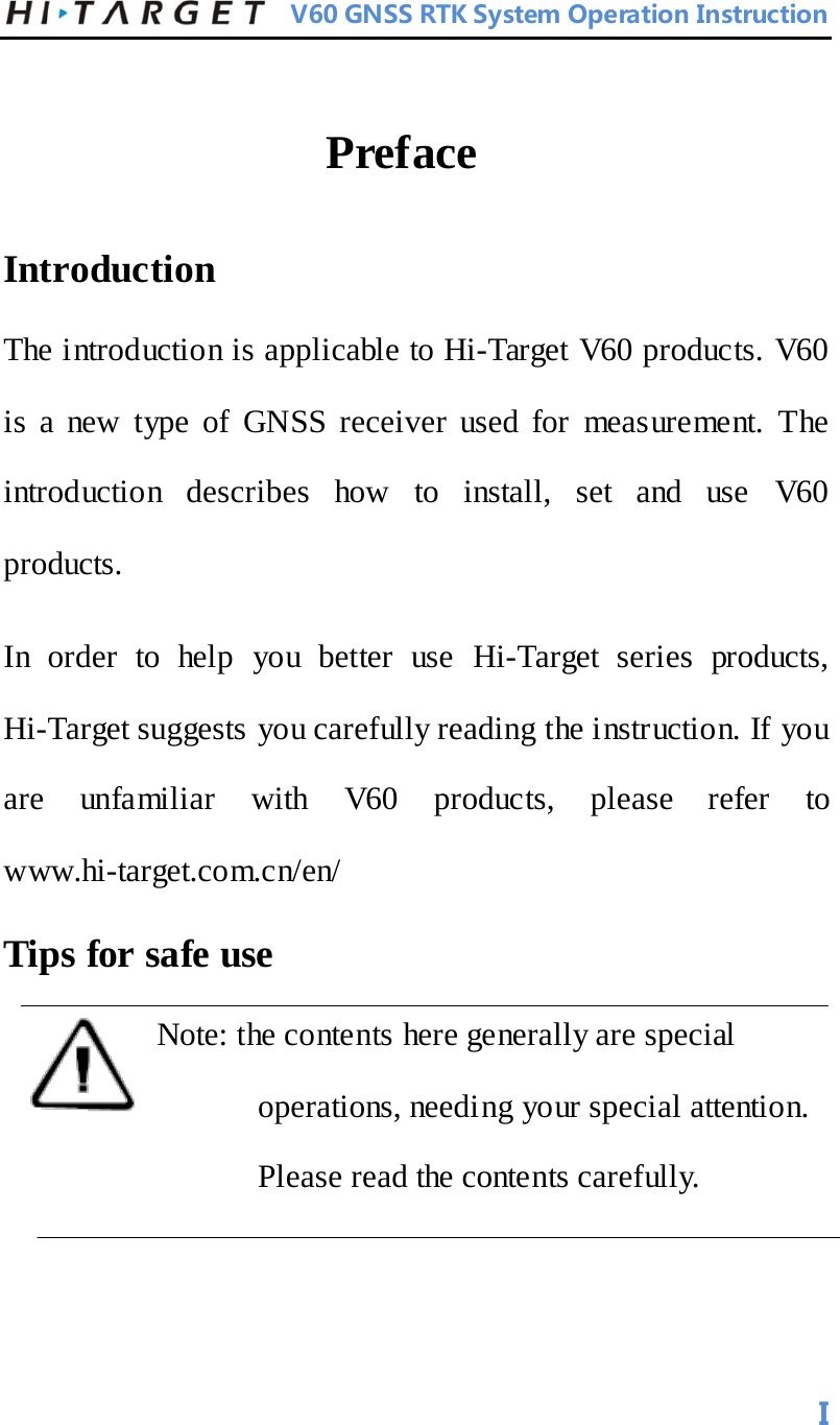          V60 GNSS RTK System Operation Instruction  Preface   Introduction   The introduction is applicable to Hi-Target V60 products. V60 is a new type of GNSS receiver used for measurement. The introduction describes how to install, set and use V60 products.   In order to help you better use Hi-Target series  products, Hi-Target suggests you carefully reading the instruction. If you are unfamiliar with V60 products, please refer to www.hi-target.com.cn/en/   Tips for safe use   Note: the contents here generally are special operations, needing your special attention. Please read the contents carefully.      I 