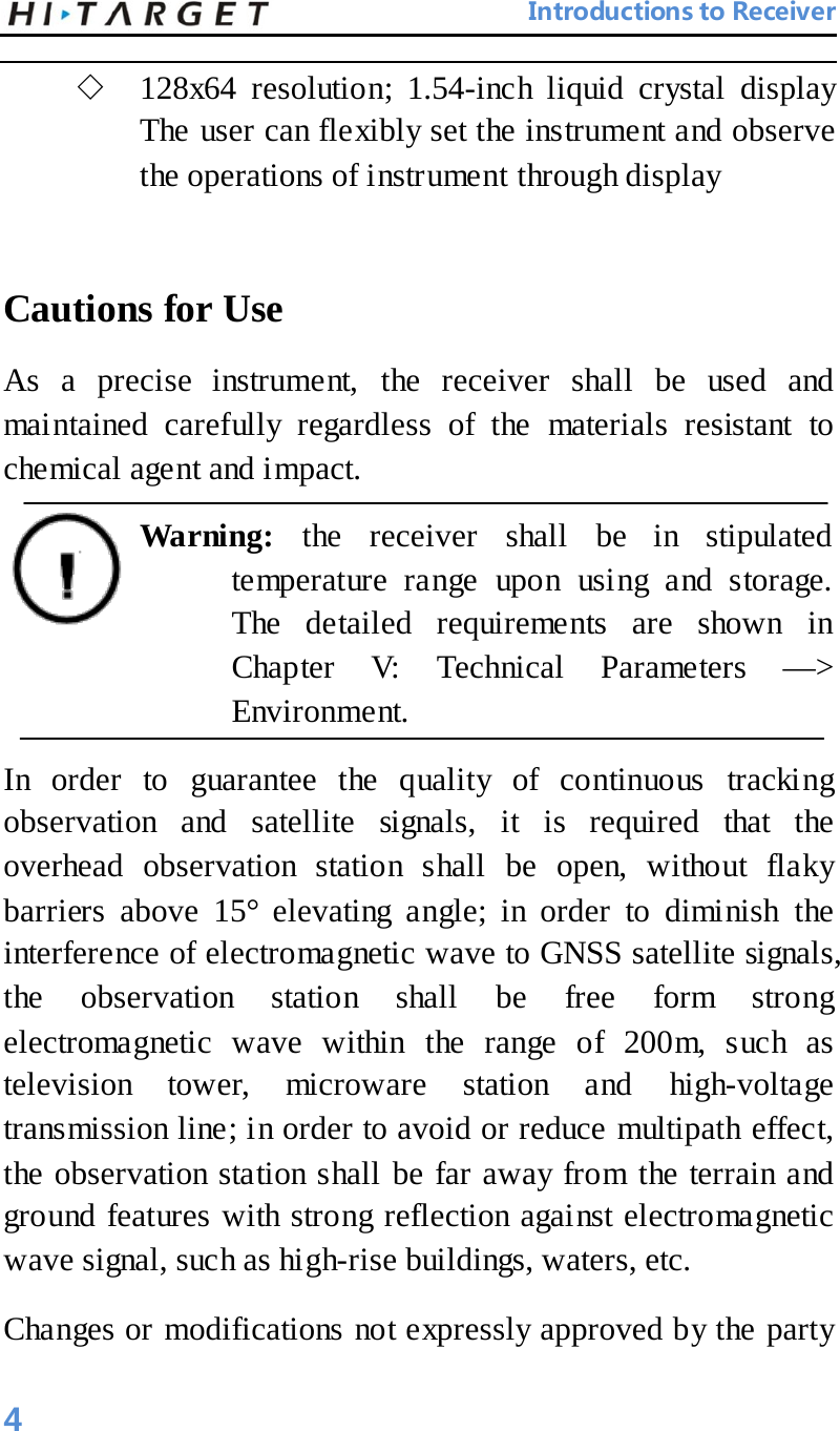                                 Introductions to Receiver  ◇ 128x64 resolution; 1.54-inch liquid crystal display The user can flexibly set the instrument and observe the operations of instrument through display    Cautions for Use   As a precise instrument, the receiver shall be used and maintained carefully regardless of the materials resistant to chemical agent and impact.   Warning:  the receiver shall be in stipulated temperature range upon using and storage. The detailed requirements are shown in Chapter V: Technical Parameters —&gt; Environment.   In order to guarantee the quality of continuous tracking observation and satellite signals, it is required that the overhead observation station shall be open, without flaky barriers above 15° elevating angle; in order to diminish the interference of electromagnetic wave to GNSS satellite signals, the observation station shall be free form strong electromagnetic wave within the range of 200m, such as television  tower, microware station and high-voltage transmission line; in order to avoid or reduce multipath effect, the observation station shall be far away from the terrain and ground features with strong reflection against electromagnetic wave signal, such as high-rise buildings, waters, etc. Changes or modifications not expressly approved by the party 4 