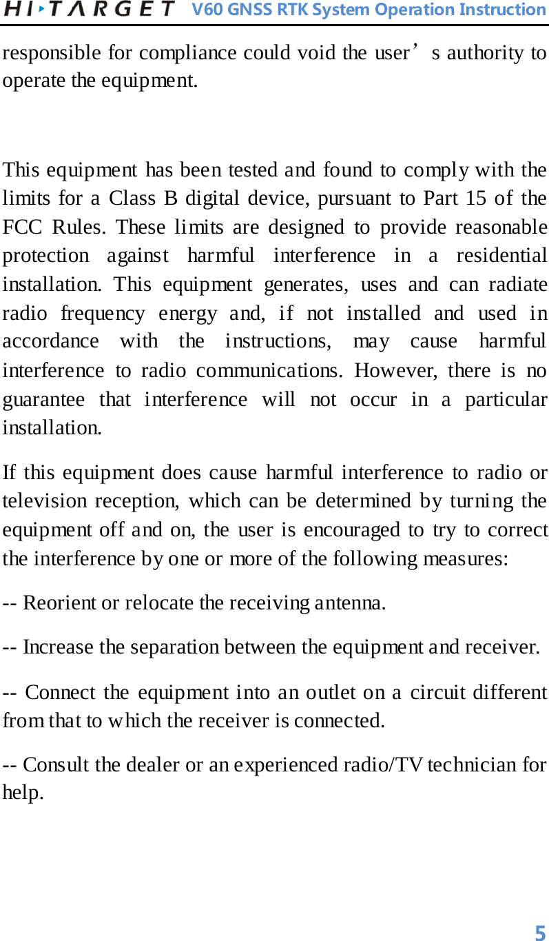          V60 GNSS RTK System Operation Instruction  responsible for compliance could void the user’s authority to operate the equipment.   This equipment has been tested and found to comply with the limits for a Class B digital device, pursuant to Part 15 of the FCC Rules. These limits are designed to provide reasonable protection against harmful interference in a residential installation. This equipment generates, uses and can radiate radio frequency energy and, if not installed and used in accordance with the instructions, may cause harmful interference to radio communications. However, there is no guarantee that interference will not occur in a particular installation. If this equipment does cause harmful interference to radio or television reception, which can be determined by turning the equipment off and on, the user is encouraged to try to correct the interference by one or more of the following measures: -- Reorient or relocate the receiving antenna. -- Increase the separation between the equipment and receiver. -- Connect the equipment into an outlet on a circuit different from that to which the receiver is connected. -- Consult the dealer or an experienced radio/TV technician for help.  5 