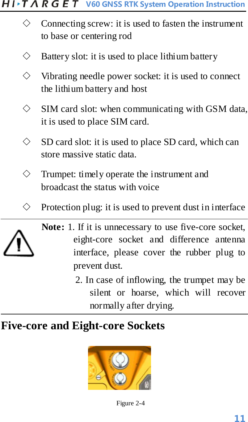          V60 GNSS RTK System Operation Instruction  ◇ Connecting screw: it is used to fasten the instrument to base or centering rod   ◇ Battery slot: it is used to place lithium battery   ◇ Vibrating needle power socket: it is used to connect the lithium battery and host   ◇ SIM card slot: when communicating with GSM data, it is used to place SIM card.   ◇ SD card slot: it is used to place SD card, which can store massive static data.   ◇ Trumpet: timely operate the instrument and broadcast the status with voice   ◇ Protection plug: it is used to prevent dust in interface   Note: 1. If it is unnecessary to use five-core socket, eight-core socket and difference antenna interface, please cover the rubber plug to prevent dust.          2. In case of inflowing, the trumpet may be silent or hoarse, which will recover normally after drying.   Five-core and Eight-core Sockets                                      Figure 2-4   11 