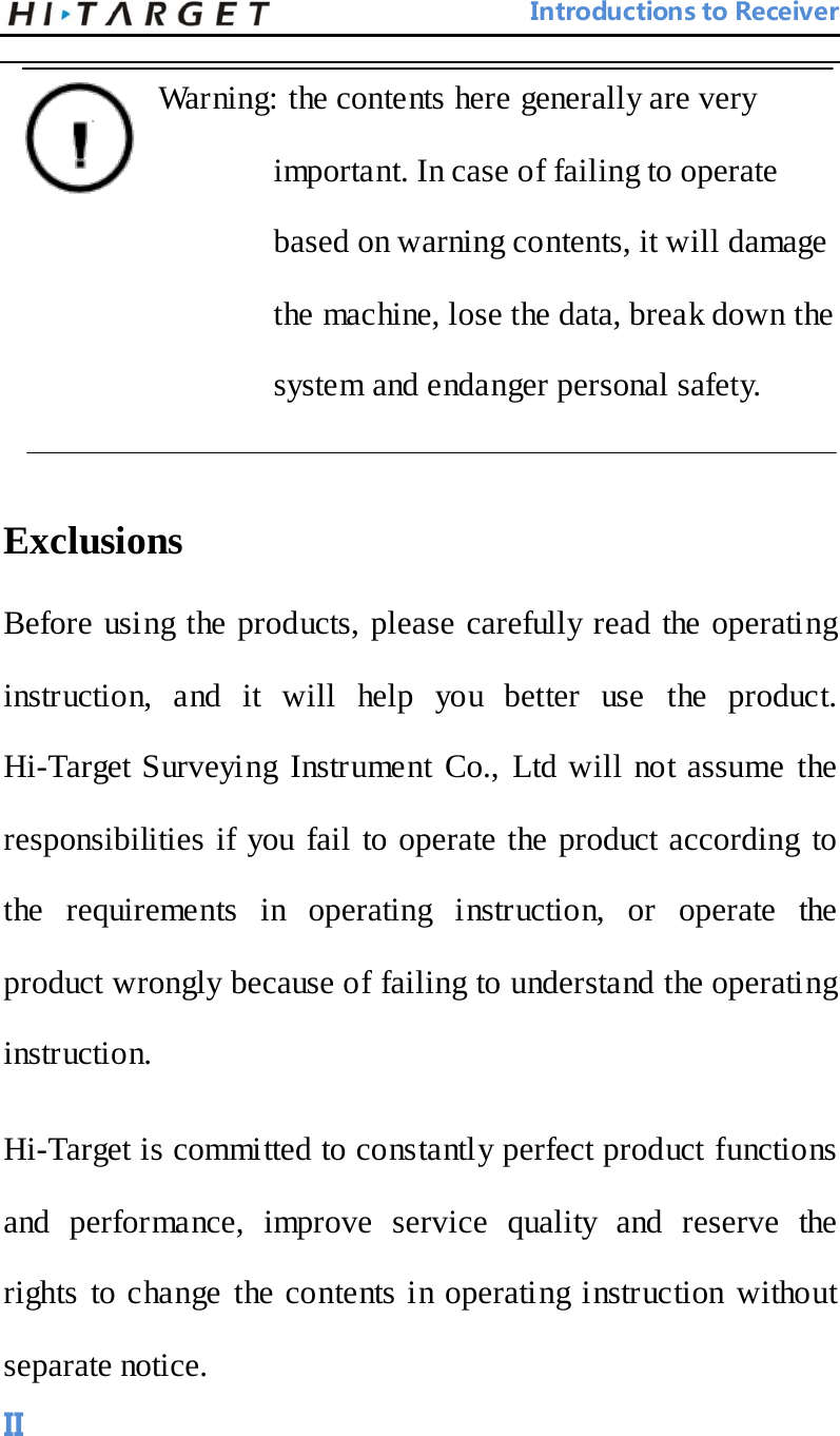                                 Introductions to Receiver  Warning: the contents here generally are very important. In case of failing to operate based on warning contents, it will damage the machine, lose the data, break down the system and endanger personal safety.    Exclusions   Before using the products, please carefully read the operating instruction, and it will help you better use the product. Hi-Target Surveying Instrument Co., Ltd will not assume the responsibilities if you fail to operate the product according to the requirements in operating instruction, or operate the product wrongly because of failing to understand the operating instruction.   Hi-Target is committed to constantly perfect product functions and performance, improve service quality and reserve the rights to change the contents in operating instruction without separate notice.      II 