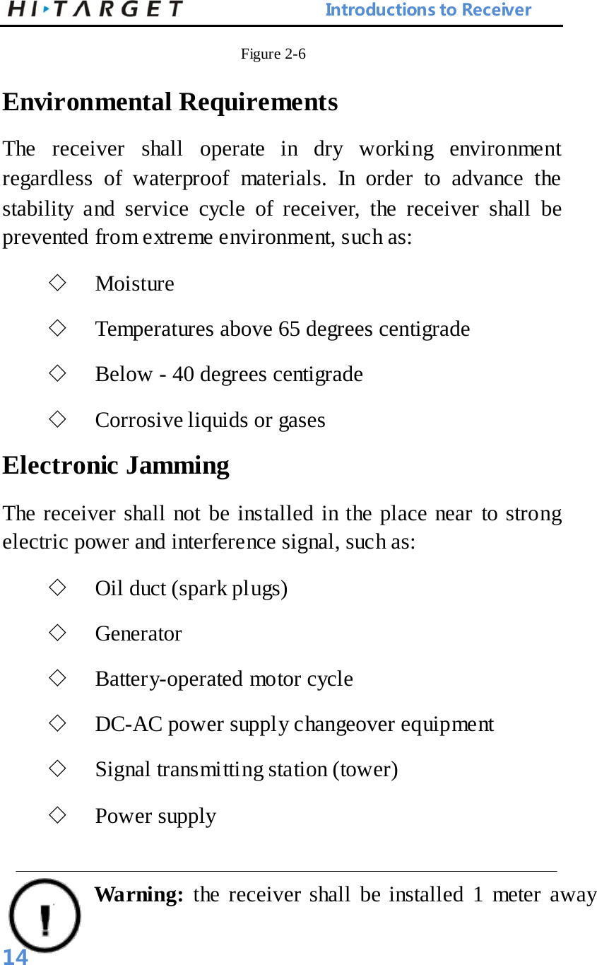                            Introductions to Receiver Figure 2-6   Environmental Requirements   The receiver shall operate in dry working environment regardless of waterproof materials. In order to advance the stability and service cycle of receiver, the receiver shall be prevented from extreme environment, such as:   ◇ Moisture   ◇ Temperatures above 65 degrees centigrade   ◇ Below - 40 degrees centigrade   ◇ Corrosive liquids or gases   Electronic Jamming   The receiver shall not be installed in the place near to strong electric power and interference signal, such as:   ◇ Oil duct (spark plugs)   ◇ Generator   ◇ Battery-operated motor cycle   ◇ DC-AC power supply changeover equipment   ◇ Signal transmitting station (tower)   ◇ Power supply  Warning:  the receiver shall be installed 1 meter away 14 