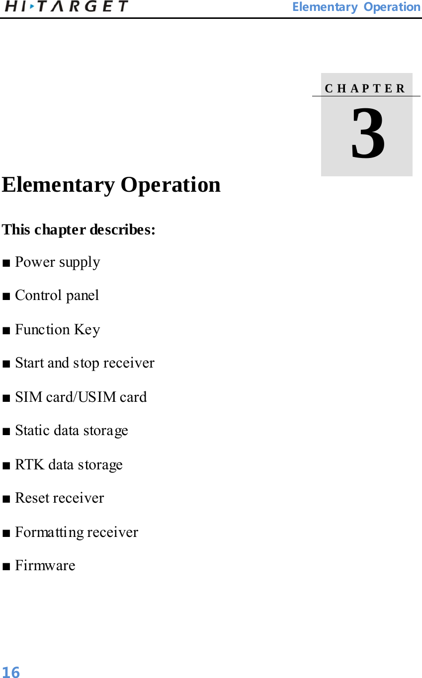       Elementary Operation      Elementary Operation   This chapter describes:   ■ Power supply   ■ Control panel   ■ Function Key   ■ Start and stop receiver   ■ SIM card/USIM card   ■ Static data storage   ■ RTK data storage   ■ Reset receiver   ■ Formatting receiver   ■ Firmware    C H A P T E R    3  16 