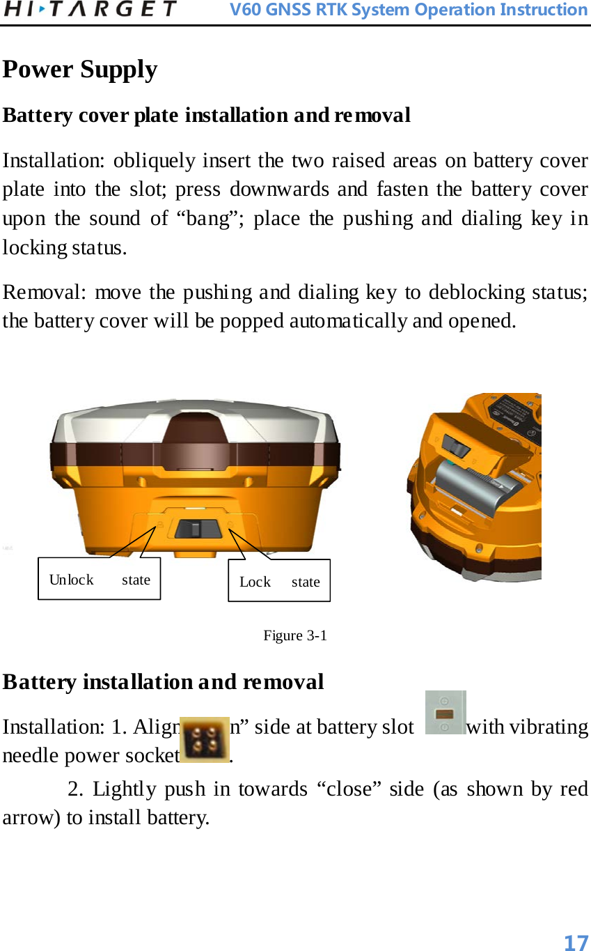          V60 GNSS RTK System Operation Instruction  Power Supply  Battery cover plate installation and removal   Installation: obliquely insert the two raised areas on battery cover plate into the slot; press downwards and fasten the battery cover upon the sound of “bang”; place the pushing and dialing key in locking status.   Removal: move the pushing and dialing key to deblocking status; the battery cover will be popped automatically and opened.     Figure 3-1   Battery installation and removal   Installation: 1. Align “open” side at battery slot  with vibrating needle power socket .     2. Lightly push in towards “close” side (as shown by red arrow) to install battery.   Unlock state   Lock state   17 