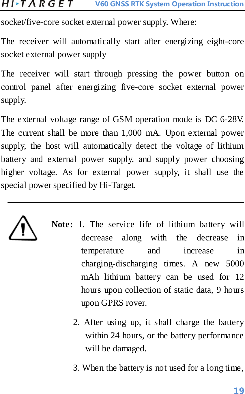          V60 GNSS RTK System Operation Instruction  socket/five-core socket external power supply. Where:   The receiver will automatically start after energizing eight-core socket external power supply   The receiver will start through pressing the power button on control panel after energizing five-core socket external power supply.   The external voltage range of GSM operation mode is DC 6-28V. The current shall be more than 1,000 mA. Upon external power supply, the host will automatically detect the voltage of lithium battery and external power supply, and supply power choosing higher voltage. As for external power supply, it shall use the special power specified by Hi-Target.    Note:  1.  The service life of lithium battery will decrease along with the decrease in temperature and increase in charging-discharging times. A new 5000 mAh lithium battery can be used for 12 hours upon collection of static data, 9 hours upon GPRS rover.   2. After using up, it shall charge the battery within 24 hours, or the battery performance will be damaged.   3. When the battery is not used for a long time,       19 