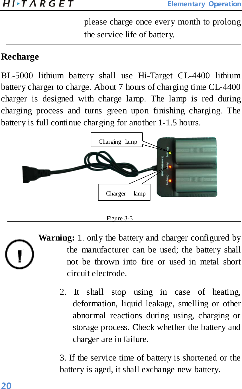       Elementary Operation please charge once every month to prolong the service life of battery.      Recharge   BL-5000 lithium battery shall use Hi-Target CL-4400 lithium battery charger to charge. About 7 hours of charging ti me CL-4400 charger is designed with charge lamp. The lamp is red during charging process and turns green upon finishing charging. The battery is full continue charging for another 1-1.5 hours.    Figure 3-3   Warning: 1. only the battery and charger configured by the manufacturer can be used; the battery shall not be thrown into fire or used in metal short circuit electrode.   2. It shall stop using in case of heating, deformation, liquid leakage, smelling or other abnormal reactions during using, charging or storage process. Check whether the battery and charger are in failure.   3. If the service time of battery is shortened or the battery is aged, it shall exchange new battery.   Charging lamp    Charger lamp    20 