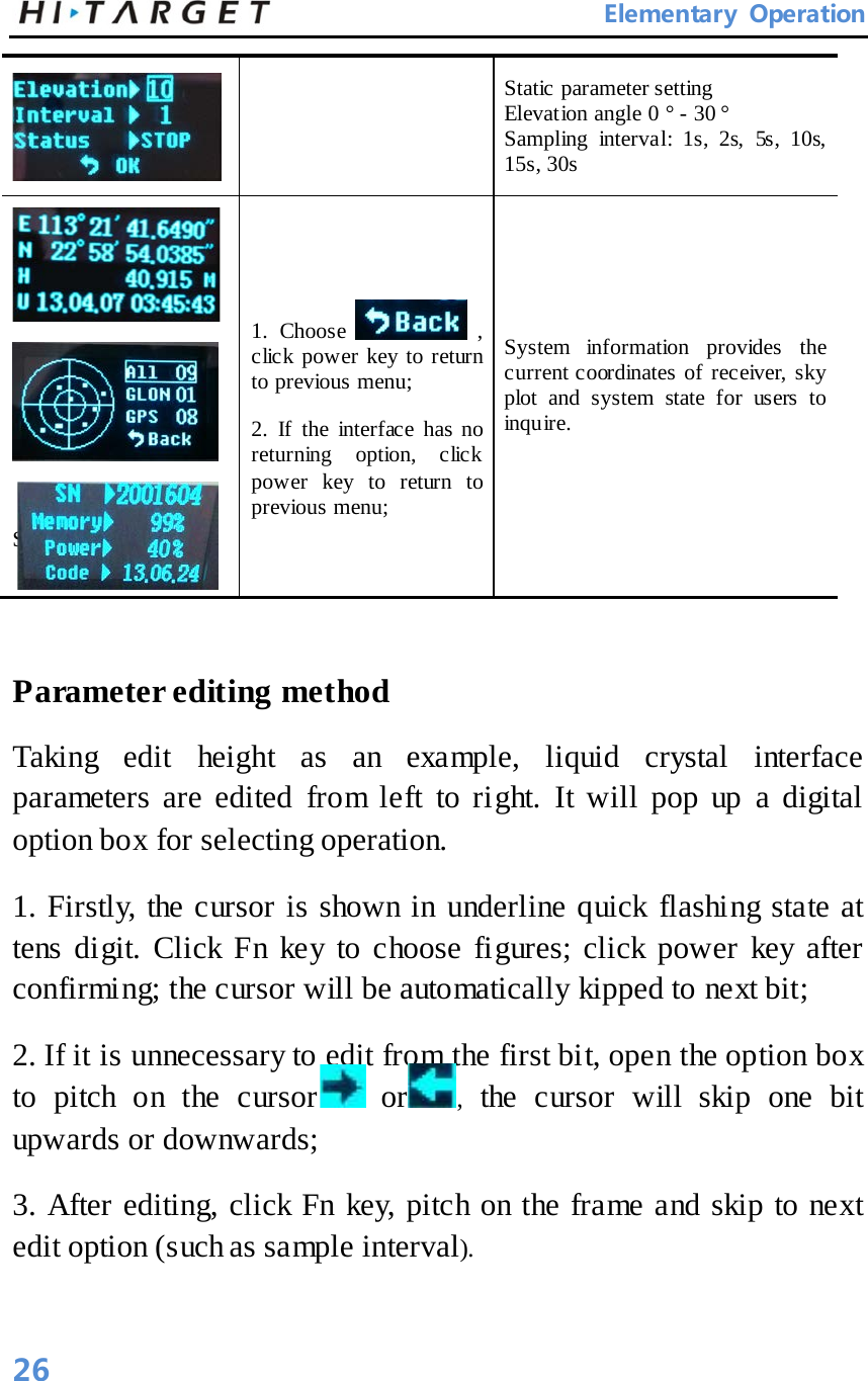       Elementary Operation  Static parameter setting   Elevation angle 0 ° - 30 ° Sampling interval: 1s, 2s, 5s, 10s, 15s, 30s     System Information    1.  Choose   , click power key to return to previous menu;   2.  If the interface has no returning option, click power key to return to previous menu;   System information provides the current coordinates of receiver, sky plot and system state for users to inquire.    Parameter editing method   Taking edit height as an example, liquid crystal interface parameters are edited from left to right. It will pop up a digital option box for selecting operation.   1. Firstly, the cursor is shown in underline quick flashing state at tens digit. Click Fn key to choose figures; click power key after confirming; the cursor will be automatically kipped to next bit;   2. If it is unnecessary to edit from the first bit, open the option box to pitch on the cursor   or , the cursor will skip one bit upwards or downwards;   3. After editing, click Fn key, pitch on the frame and skip to next edit option (such as sample interval).   26 