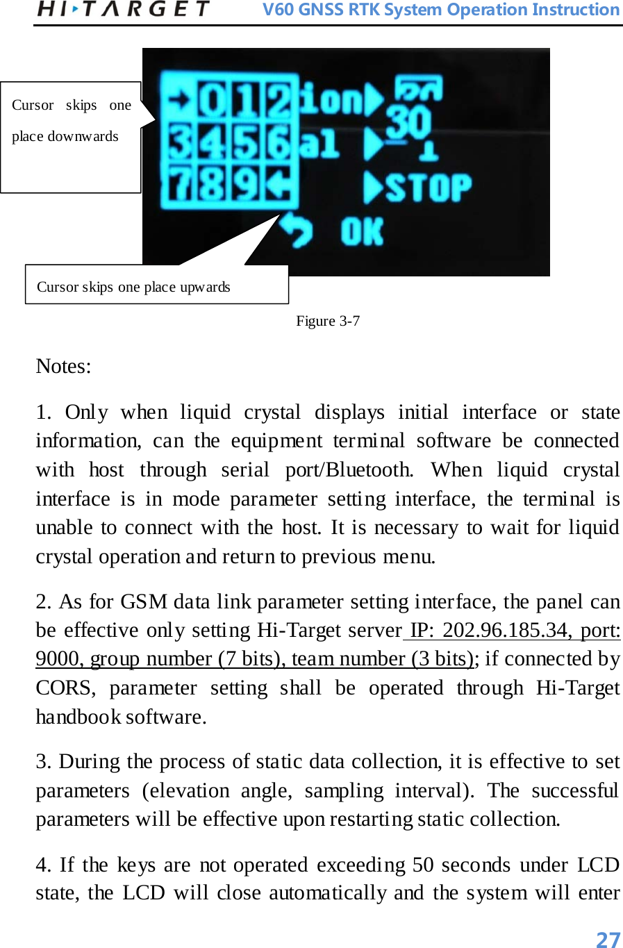          V60 GNSS RTK System Operation Instruction       Figure 3-7   Notes:   1. Only when liquid crystal displays initial interface or state information, can the equipment terminal software be connected with host through serial port/Bluetooth. When liquid crystal interface is in mode parameter setting interface, the terminal is unable to connect with the host. It is necessary to wait for liquid crystal operation and return to previous menu.   2. As for GSM data link parameter setting interface, the panel can be effective only setting Hi-Target server IP: 202.96.185.34, port: 9000, group number (7 bits), team number (3 bits); if connected by CORS, parameter setting shall be operated through Hi-Target handbook software.   3. During the process of static data collection, it is effective to set parameters (elevation angle, sampling interval). The successful parameters will be effective upon restarting static collection.   4. If the keys are not operated exceeding 50 seconds under LCD state, the LCD will close automatically and the system will enter Cursor skips one place downwards   Cursor skips one place upwards   27 