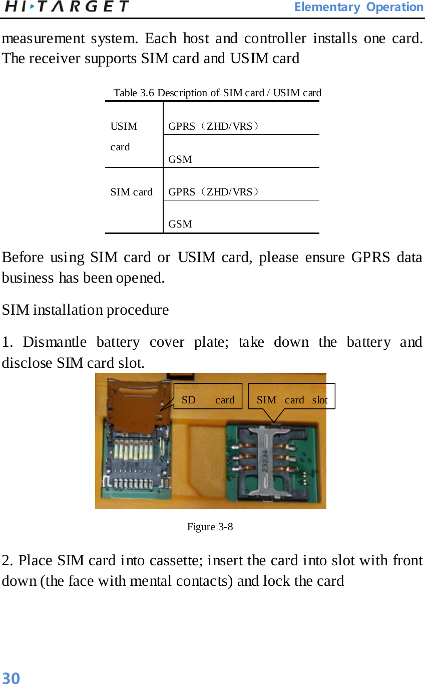       Elementary Operation measurement system. Each host and controller installs one card. The receiver supports SIM card and USIM card   Table 3.6 Description of SIM card / USIM card   USIM card   GPRS（ZHD/ VRS） GSM SIM card   GPRS（ZHD/ VRS） GSM Before using SIM card or USIM card, please ensure GPRS data business has been opened.   SIM installation procedure   1. Dismantle battery cover plate; take down the battery and disclose SIM card slot.    Figure 3-8   2. Place SIM card into cassette; insert the card into slot with front down (the face with mental contacts) and lock the card   SIM card slot   SD card    30 