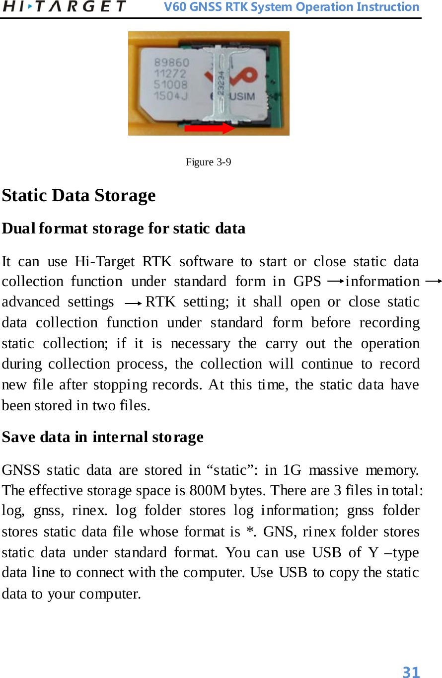          V60 GNSS RTK System Operation Instruction   Figure 3-9   Static Data Storage   Dual format storage for static data   It can use Hi-Target RTK software to start or close static data collection function under standard form in GPS   information         advanced settings    RTK setting; it shall open or close static data collection function under standard form before recording static collection; if it is necessary the carry out the operation during collection process, the collection will continue to record new file after stopping records. At this time, the static data have been stored in two files.   Save data in internal storage   GNSS static data are stored in “static”: in 1G massive memory. The effective storage space is 800M bytes. There are 3 files in total: log, gnss, rinex. log folder stores log information; gnss folder stores static data file whose format is *. GNS, rinex folder stores static data under standard format. You can use USB of Y –type data line to connect with the computer. Use USB to copy the static data to your computer.    31 