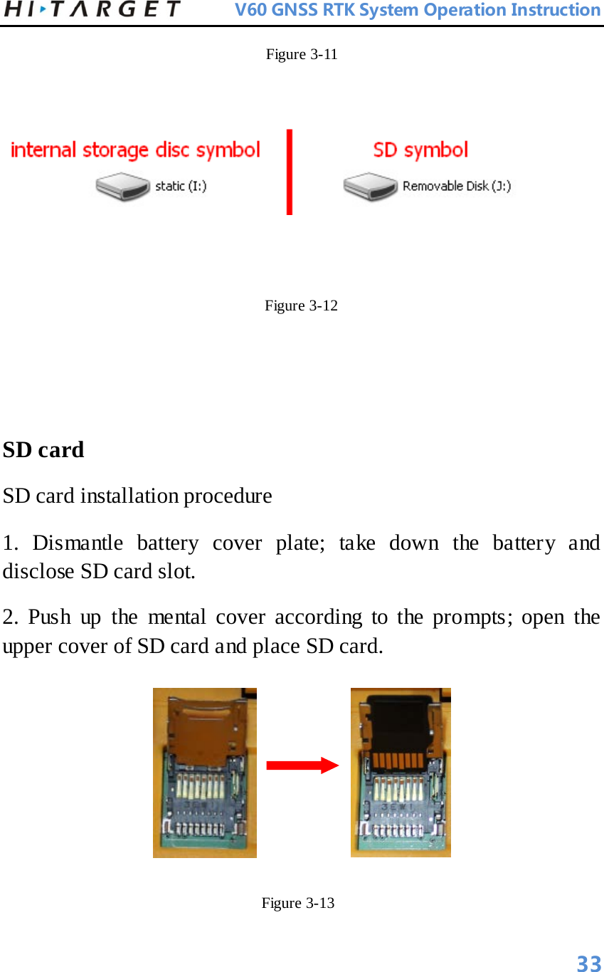          V60 GNSS RTK System Operation Instruction  Figure 3-11                                                                                                                    Figure 3-12     SD card   SD card installation procedure   1. Dismantle battery cover plate; take down the battery and disclose SD card slot.   2. Push up the mental cover according to the prompts; open the upper cover of SD card and place SD card.                Figure 3-13   33 