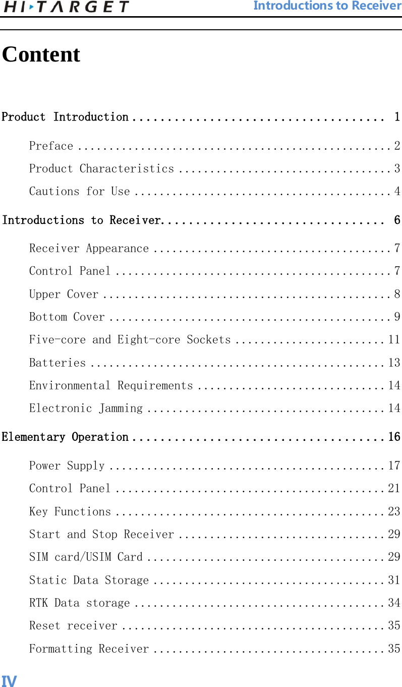                                 Introductions to Receiver  Content Product Introduction .................................... 1 Preface .................................................. 2 Product Characteristics .................................. 3 Cautions for Use ......................................... 4 Introductions to Receiver................................ 6 Receiver Appearance ...................................... 7 Control Panel ............................................ 7 Upper Cover .............................................. 8 Bottom Cover ............................................. 9 Five-core and Eight-core Sockets ........................ 11 Batteries ............................................... 13 Environmental Requirements .............................. 14 Electronic Jamming ...................................... 14 Elementary Operation ....................................16 Power Supply ............................................ 17 Control Panel ........................................... 21 Key Functions ........................................... 23 Start and Stop Receiver ................................. 29 SIM card/USIM Card ...................................... 29 Static Data Storage ..................................... 31 RTK Data storage ........................................ 34 Reset receiver .......................................... 35 Formatting Receiver ..................................... 35    IV 