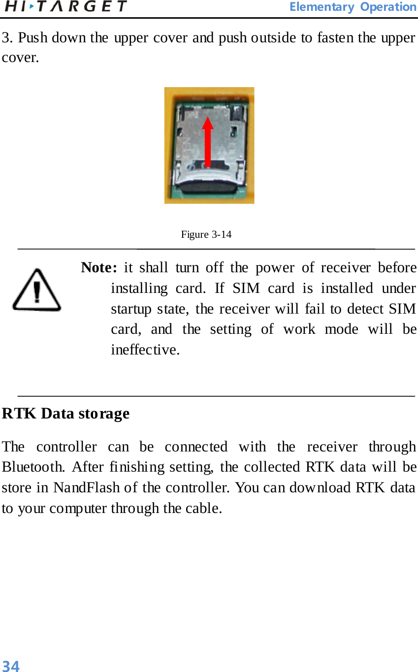       Elementary Operation 3. Push down the upper cover and push outside to fasten the upper cover.    Figure 3-14   Note:  it shall turn off the power of receiver before installing card. If SIM card is installed under startup state, the receiver will fail to detect SIM card, and the setting of work mode will be ineffective.    RTK Data storage   The controller can be connected with the receiver through Bluetooth. After finishing setting, the collected RTK data will be store in NandFlash of the controller. You can download RTK data to your computer through the cable.   34 