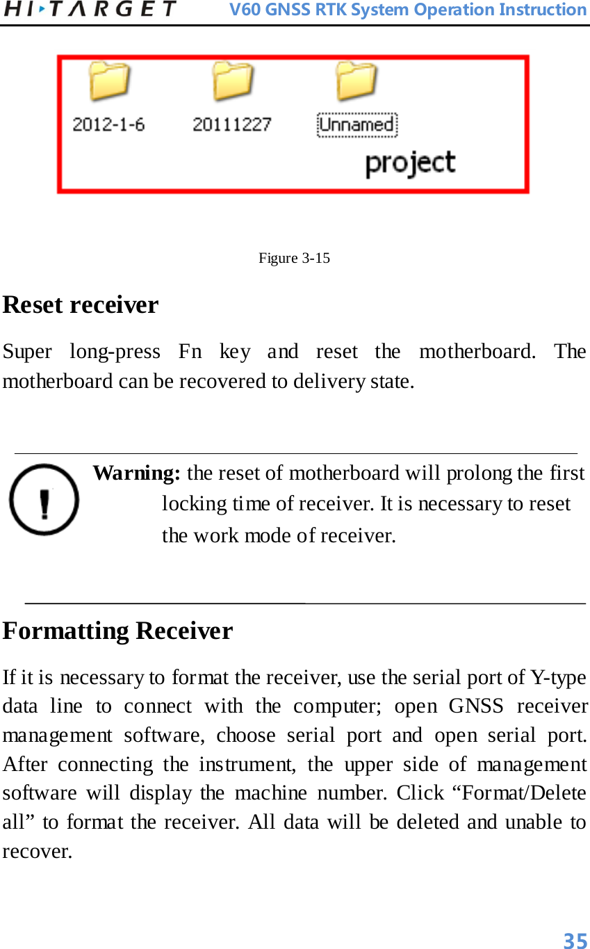          V60 GNSS RTK System Operation Instruction   Figure 3-15   Reset receiver   Super long-press Fn key and reset the motherboard. The motherboard can be recovered to delivery state.    Warning: the reset of motherboard will prolong the first locking time of receiver. It is necessary to reset the work mode of receiver.    Formatting Receiver   If it is necessary to format the receiver, use the serial port of Y-type data line to connect with the computer; open GNSS receiver management software, choose serial port and open serial port. After connecting the instrument, the upper side of management software will display the machine number. Click “Format/Delete all” to format the receiver. All data will be deleted and unable to recover.   35 