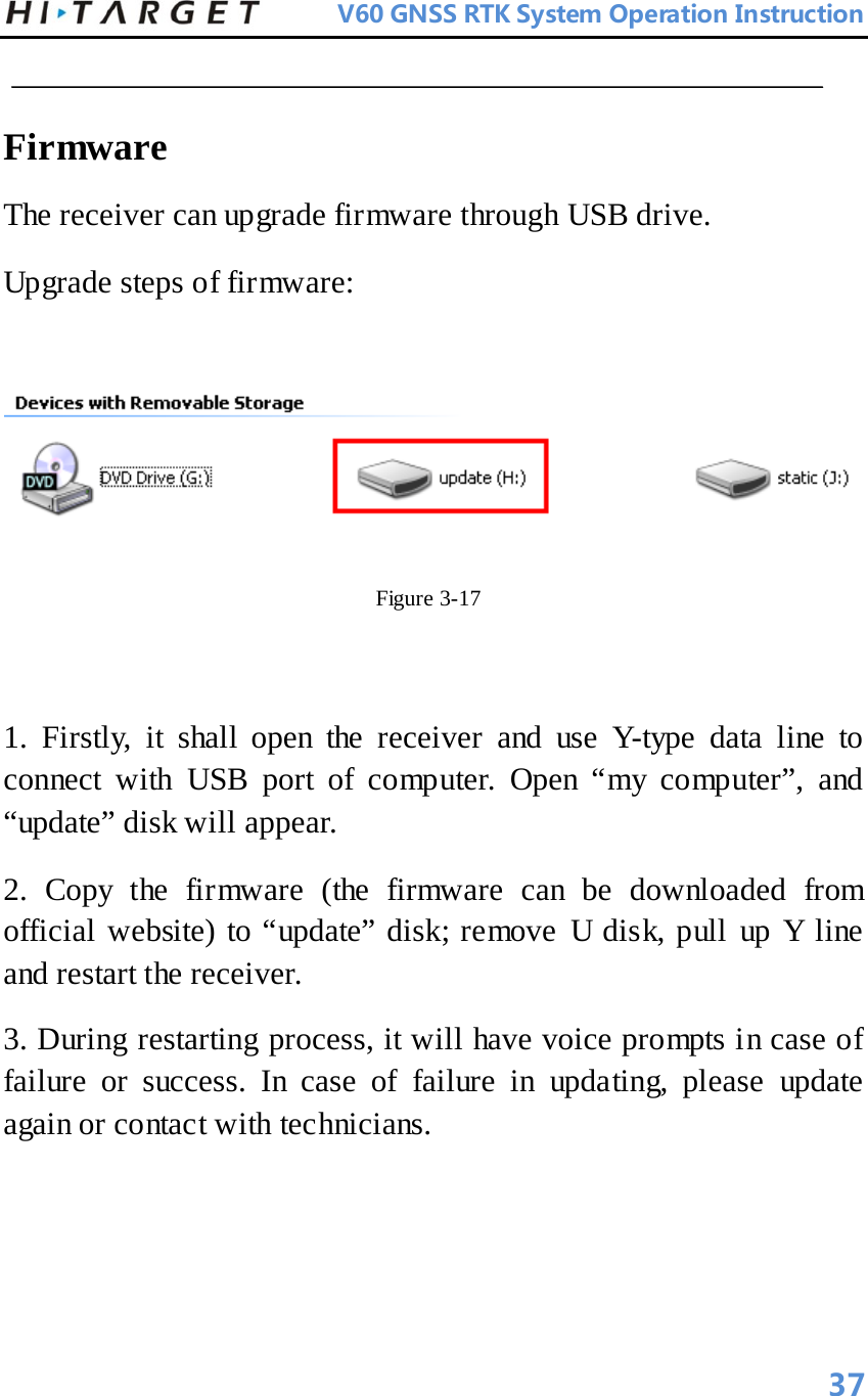          V60 GNSS RTK System Operation Instruction   Firmware   The receiver can upgrade firmware through USB drive.   Upgrade steps of firmware:     Figure 3-17    1. Firstly, it shall open the receiver and use Y-type data line to connect with USB port of computer. Open “my computer”, and “update” disk will appear.   2. Copy the firmware (the firmware can be downloaded from official website) to “update” disk; remove U disk, pull up Y line and restart the receiver.   3. During restarting process, it will have voice prompts in case of failure or success. In case of failure in updating, please update again or contact with technicians.       37 