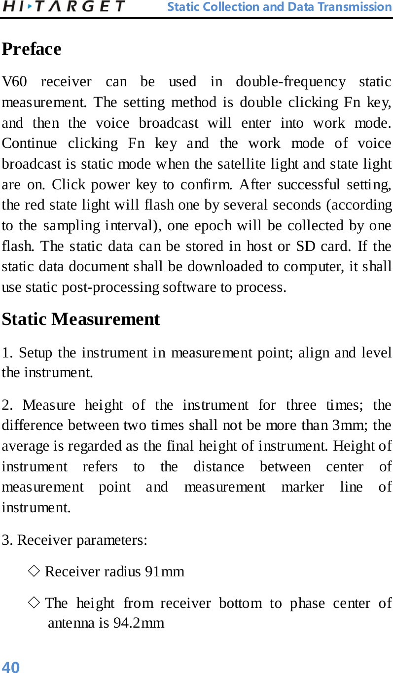 Static Collection and Data Transmission Preface   V60 receiver can be used in double-frequency static measurement. The setting method is double clicking Fn key, and then the voice broadcast will enter into work mode. Continue clicking Fn key and the work mode of voice broadcast is static mode when the satellite light and state light are on. Click power key to confirm. After successful setting, the red state light will flash one by several seconds (according to the sampling interval), one epoch will be collected by one flash. The static data can be stored in host or SD card. If the static data document shall be downloaded to computer, it shall use static post-processing software to process.   Static Measurement   1. Setup the instrument in measurement point; align and level the instrument.   2. Measure height of the instrument for three times; the difference between two times shall not be more than 3mm; the average is regarded as the final height of instrument. Height of instrument refers to the distance between center of measurement point and measurement marker line of instrument.   3. Receiver parameters:   ◇ Receiver radius 91mm   ◇ The height from receiver bottom to phase center of antenna is 94.2mm   40 