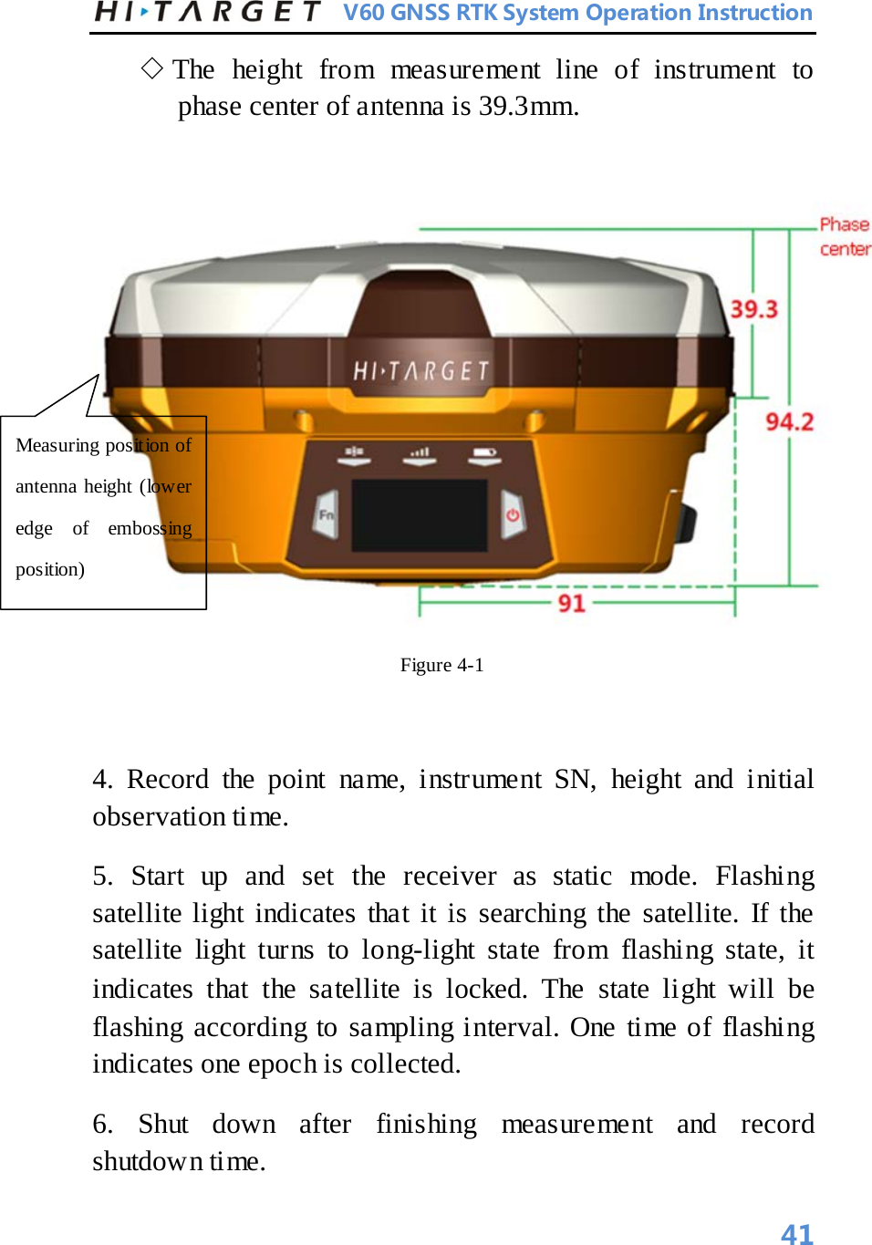          V60 GNSS RTK System Operation Instruction  ◇ The height from measurement line of instrument to phase center of antenna is 39.3mm.     Figure 4-1    4. Record the point name, instrument SN, height and initial observation time.   5. Start up and set the receiver as static mode. Flashing satellite light indicates that it is searching the satellite. If the satellite light turns to long-light state from flashing state, it indicates that the satellite is locked. The state light will be flashing according to sampling interval. One time of flashing indicates one epoch is collected.   6. Shut down after finishing measurement and record shutdown time.   Measuring position of antenna height (lower edge of embossing position)   41 