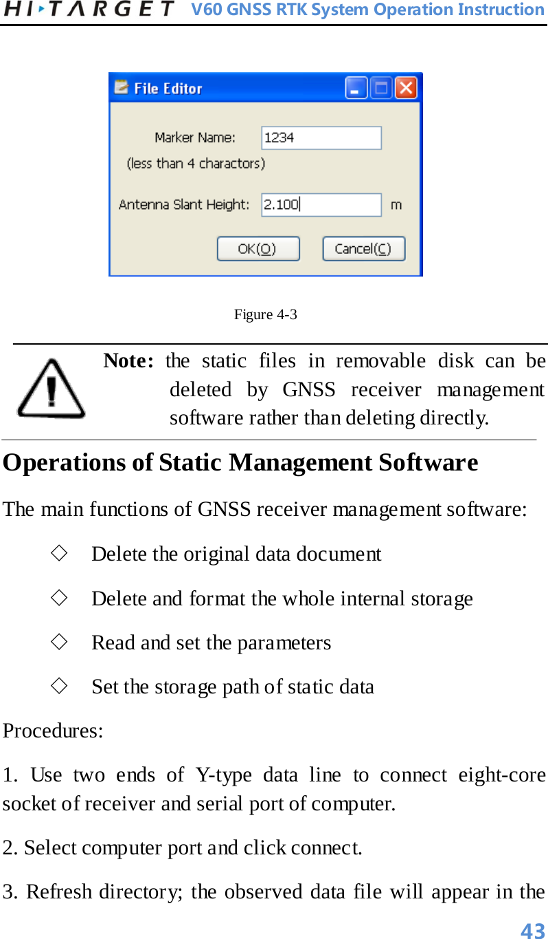          V60 GNSS RTK System Operation Instruction    Figure 4-3   Note:  the static files in removable disk can be deleted by GNSS receiver management software rather than deleting directly.   Operations of Static Management Software   The main functions of GNSS receiver management software:   ◇ Delete the original data document   ◇ Delete and format the whole internal storage   ◇ Read and set the parameters   ◇ Set the storage path of static data   Procedures:   1. Use two ends of Y-type data line to connect eight-core socket of receiver and serial port of computer.   2. Select computer port and click connect.   3. Refresh directory; the observed data file will appear in the       43 