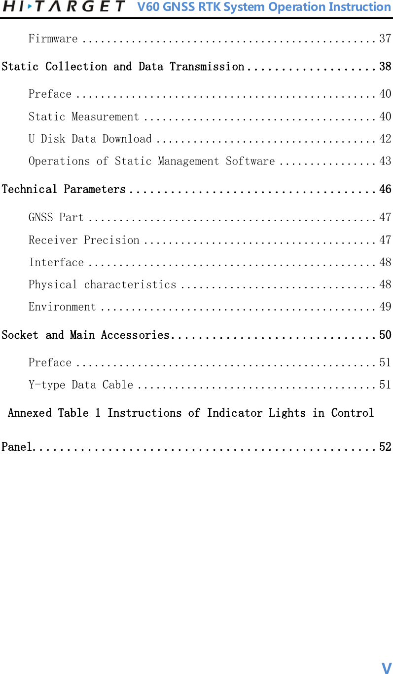          V60 GNSS RTK System Operation Instruction  Firmware ................................................ 37 Static Collection and Data Transmission ...................38 Preface ................................................. 40 Static Measurement ...................................... 40 U Disk Data Download .................................... 42 Operations of Static Management Software ................ 43 Technical Parameters ....................................46 GNSS Part ............................................... 47 Receiver Precision ...................................... 47 Interface ............................................... 48 Physical characteristics ................................ 48 Environment ............................................. 49 Socket and Main Accessories ..............................50 Preface ................................................. 51 Y-type Data Cable ....................................... 51  Annexed Table 1 Instructions of Indicator Lights in Control Panel..................................................52     V 