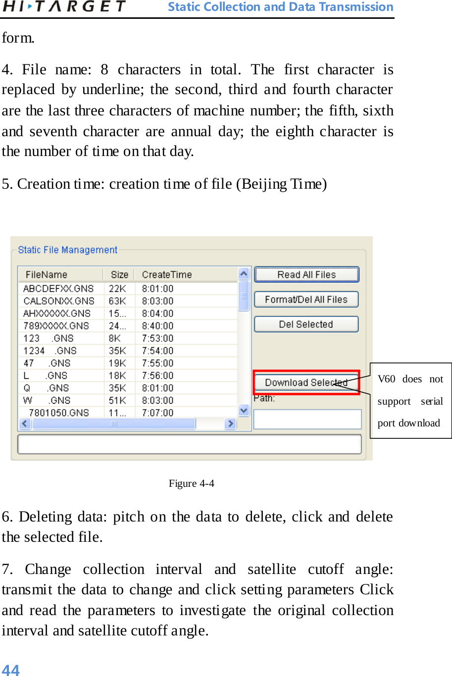 Static Collection and Data Transmission form.   4. File name: 8 characters in total. The first character is replaced by underline; the second, third and fourth character are the last three characters of machine number; the fifth, sixth and seventh character are annual day; the eighth character is the number of time on that day.   5. Creation time: creation time of file (Beijing Time)     Figure 4-4 6. Deleting data: pitch on the data to delete, click and delete the selected file.   7. Change collection interval and satellite cutoff angle: transmit the data to change and click setting parameters Click and read the parameters to investigate the original collection interval and satellite cutoff angle.   V60 does not support serial port download   44 