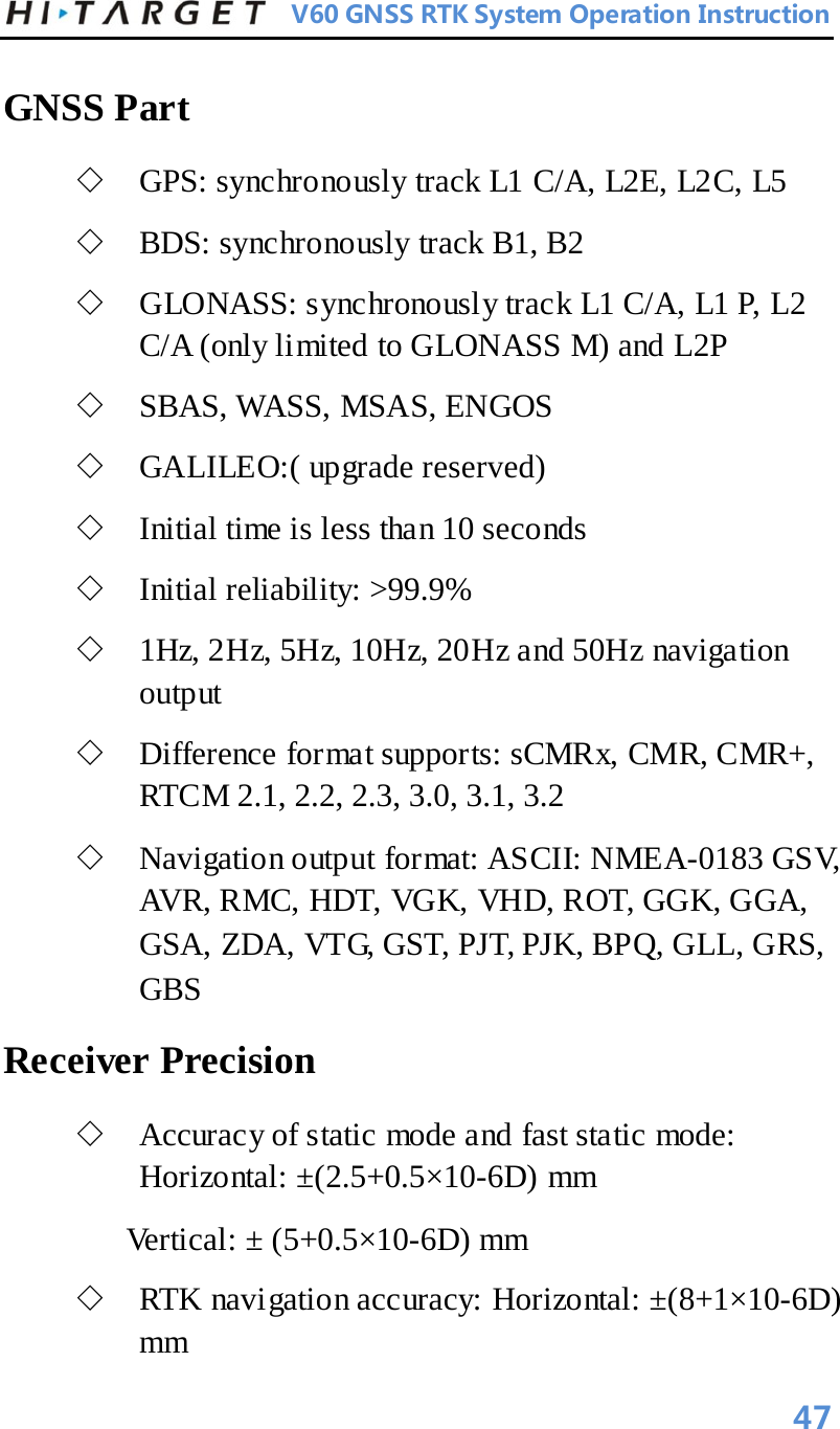          V60 GNSS RTK System Operation Instruction  GNSS Part  ◇ GPS: synchronously track L1 C/A, L2E, L2C, L5   ◇ BDS: synchronously track B1, B2   ◇ GLONASS: synchronously track L1 C/A, L1 P, L2 C/A (only limited to GLONASS M) and L2P   ◇ SBAS, WASS, MSAS, ENGOS   ◇ GALILEO:( upgrade reserved)   ◇ Initial time is less than 10 seconds   ◇ Initial reliability: &gt;99.9%   ◇ 1Hz, 2Hz, 5Hz, 10Hz, 20Hz and 50Hz navigation output   ◇ Difference format supports: sCMRx, CMR, CMR+, RTCM 2.1, 2.2, 2.3, 3.0, 3.1, 3.2   ◇ Navigation output format: ASCII: NMEA-0183 GSV, AVR, RMC, HDT, VGK, VHD, ROT, GGK, GGA, GSA, ZDA, VTG, GST, PJT, PJK, BPQ, GLL, GRS, GBS   Receiver Precision   ◇ Accuracy of static mode and fast static mode: Horizontal: ±(2.5+0.5×10-6D) mm   Vertical: ± (5+0.5×10-6D) mm   ◇ RTK navigation accuracy: Horizontal: ±(8+1×10-6D) mm   47 