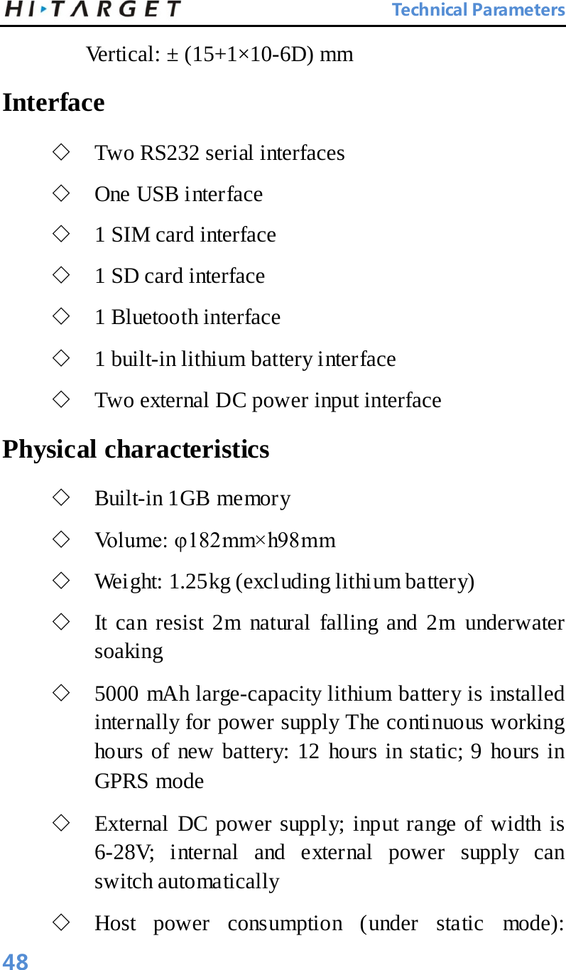  Technical Parameters Vertical: ± (15+1×10-6D) mm   Interface   ◇ Two RS232 serial interfaces   ◇ One USB interface   ◇ 1 SIM card interface   ◇ 1 SD card interface   ◇ 1 Bluetooth interface   ◇ 1 built-in lithium battery interface   ◇ Two external DC power input interface   Physical characteristics ◇ Built-in 1GB memory   ◇ Volume: φ182mm×h98mm   ◇ Weight: 1.25kg (excluding lithium battery)   ◇ It can resist 2m natural falling and 2m underwater soaking   ◇ 5000 mAh large-capacity lithium battery is installed internally for power supply The continuous working hours of new battery: 12 hours in static; 9 hours in GPRS mode   ◇ External DC power supply; input range of width is 6-28V; internal and external power supply can switch automatically   ◇ Host power consumption (under static mode): 48 