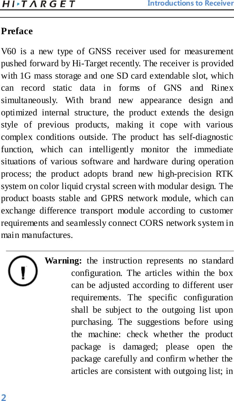                                 Introductions to Receiver  Preface V60 is a new type of GNSS receiver used for measurement pushed forward by Hi-Target recently. The receiver is provided with 1G mass storage and one SD card extendable slot, which can record static data in forms of GNS and Rinex simultaneously. With brand new appearance design and optimized internal structure, the product extends the design style of previous products, making it cope with various complex conditions outside. The product has self-diagnostic function, which can intelligently monitor the immediate situations  of various software and hardware during operation process; the product adopts brand new high-precision RTK system on color liquid crystal screen with modular design. The product boasts stable and GPRS network module, which can exchange difference transport module according to customer requirements and seamlessly connect CORS network system in main manufactures.   Warning: the instruction represents no standard configuration. The articles within the box can be adjusted according to different user requirements. The specific configuration shall be subject to the outgoing list upon purchasing. The suggestions before using the machine: check whether the product package is damaged; please open the package carefully and confirm whether the articles are consistent with outgoing list; in 2 