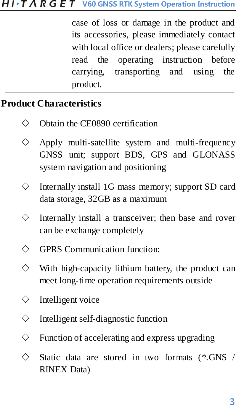          V60 GNSS RTK System Operation Instruction  case of loss or damage in the product and its accessories, please immediately contact with local office or dealers; please carefully read the operating instruction before carrying, transporting and using the product.   Product Characteristics   ◇ Obtain the CE0890 certification ◇ Apply multi-satellite system and multi-frequency GNSS unit; support BDS, GPS and GLONASS system navigation and positioning   ◇ Internally install 1G mass memory; support SD card data storage, 32GB as a maximum   ◇ Internally install a transceiver; then base and rover can be exchange completely   ◇ GPRS Communication function:   ◇ With high-capacity lithium battery, the product can meet long-time operation requirements outside   ◇ Intelligent voice   ◇ Intelligent self-diagnostic function   ◇ Function of accelerating and express upgrading   ◇ Static data are stored in two formats (*.GNS / RINEX Data)   3 