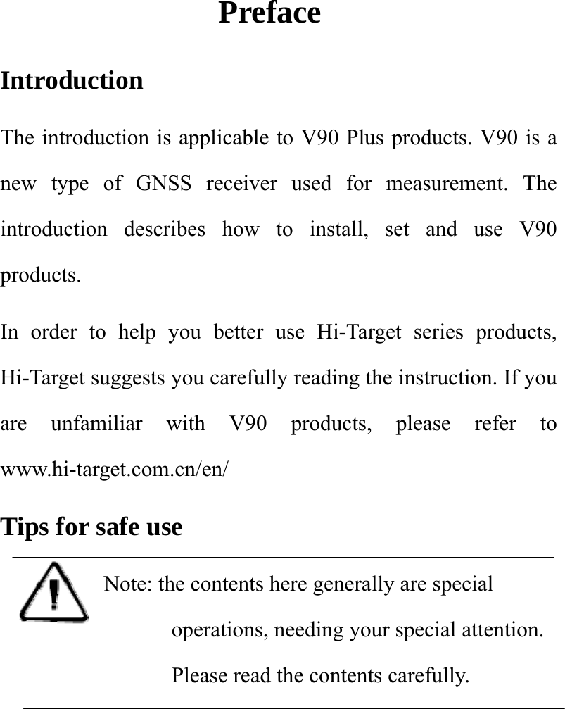 Preface Introduction  The introduction is applicable to V90 Plus products. V90 is a new type of GNSS receiver used for measurement. The introduction describes how to install, set and use V90 products.  In order to help you better use Hi-Target series products, Hi-Target suggests you carefully reading the instruction. If you are unfamiliar with V90 products, please refer to www.hi-target.com.cn/en/  Tips for safe use Note: the contents here generally are special operations, needing your special attention. Please read the contents carefully.    