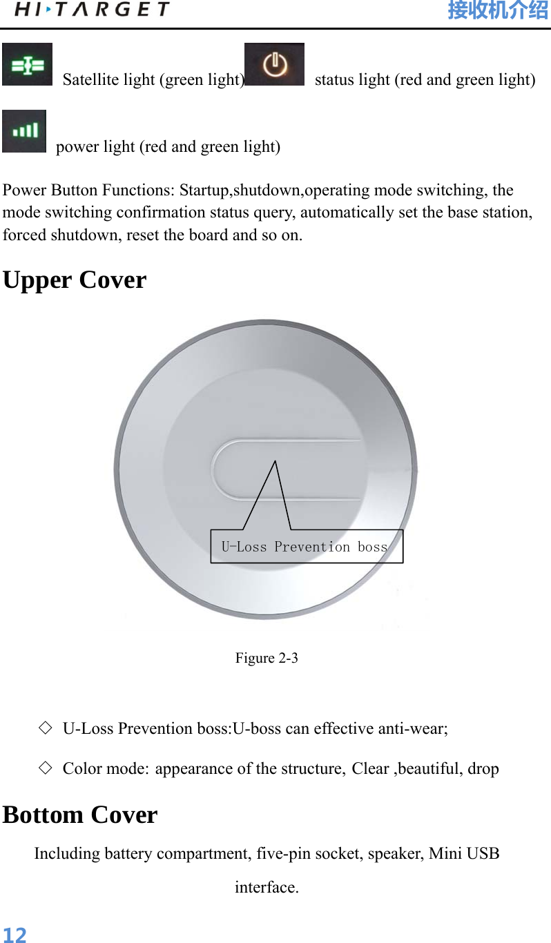 HI-TARGET                                 接收机介绍  12 Satellite light (green light)  status light (red and green light)  power light (red and green light) Power Button Functions: Startup,shutdown,operating mode switching, the mode switching confirmation status query, automatically set the base station, forced shutdown, reset the board and so on. Upper Cover  Figure 2-3  ◇ U-Loss Prevention boss:U-boss can effective anti-wear; ◇ Color mode: appearance of the structure, Clear ,beautiful, drop Bottom Cover Including battery compartment, five-pin socket, speaker, Mini USB interface. U-Loss Prevention boss