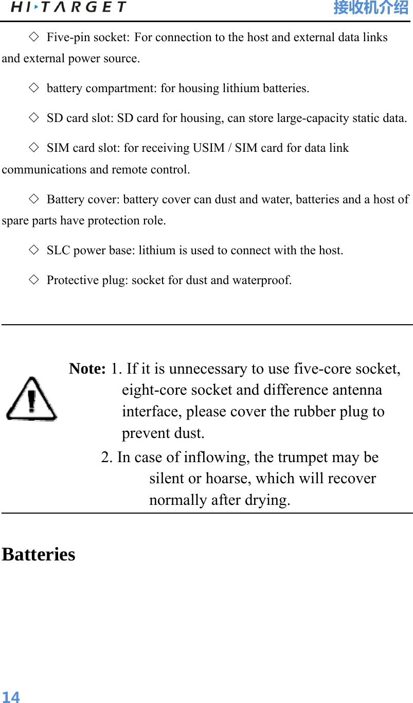 HI-TARGET                                 接收机介绍  14◇ Five-pin socket: For connection to the host and external data links and external power source. ◇ battery compartment: for housing lithium batteries. ◇ SD card slot: SD card for housing, can store large-capacity static data. ◇ SIM card slot: for receiving USIM / SIM card for data link communications and remote control. ◇ Battery cover: battery cover can dust and water, batteries and a host of spare parts have protection role. ◇ SLC power base: lithium is used to connect with the host. ◇ Protective plug: socket for dust and waterproof.   Note: 1. If it is unnecessary to use five-core socket, eight-core socket and difference antenna interface, please cover the rubber plug to prevent dust.           2. In case of inflowing, the trumpet may be silent or hoarse, which will recover normally after drying.    Batteries 
