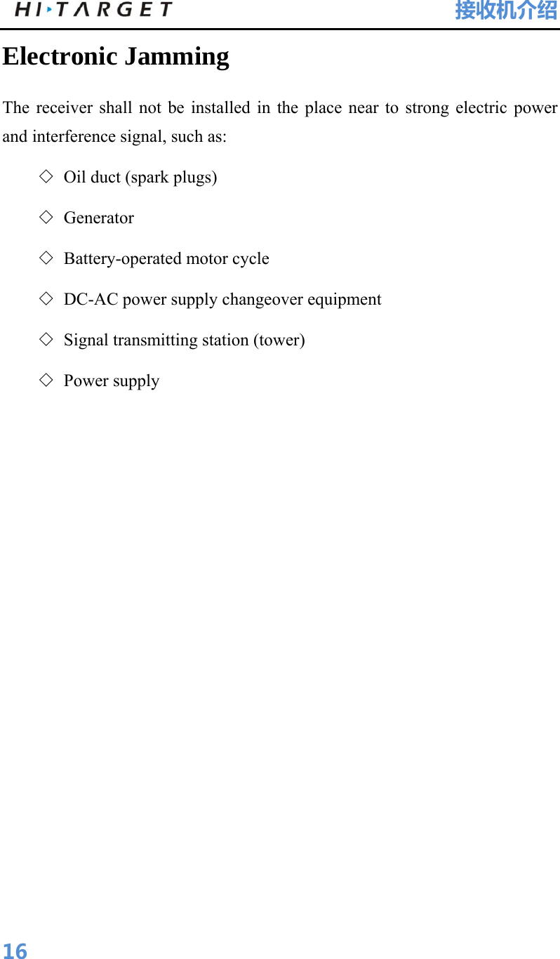 HI-TARGET                                 接收机介绍  16Electronic Jamming   The receiver shall not be installed in the place near to strong electric power and interference signal, such as:   ◇ Oil duct (spark plugs)   ◇ Generator  ◇ Battery-operated motor cycle   ◇ DC-AC power supply changeover equipment   ◇ Signal transmitting station (tower)   ◇ Power supply