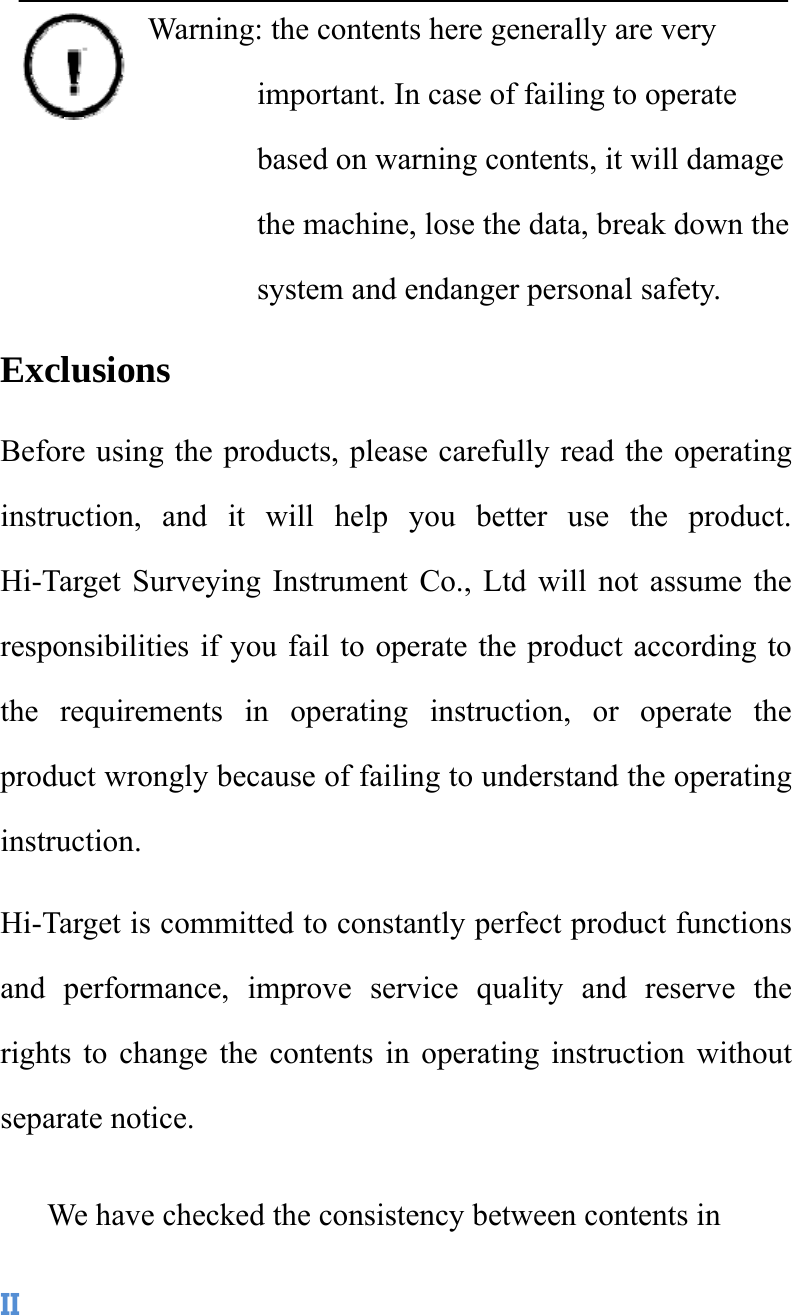  IIWarning: the contents here generally are very important. In case of failing to operate based on warning contents, it will damage the machine, lose the data, break down the system and endanger personal safety.   Exclusions  Before using the products, please carefully read the operating instruction, and it will help you better use the product. Hi-Target Surveying Instrument Co., Ltd will not assume the responsibilities if you fail to operate the product according to the requirements in operating instruction, or operate the product wrongly because of failing to understand the operating instruction.  Hi-Target is committed to constantly perfect product functions and performance, improve service quality and reserve the rights to change the contents in operating instruction without separate notice.   We have checked the consistency between contents in 