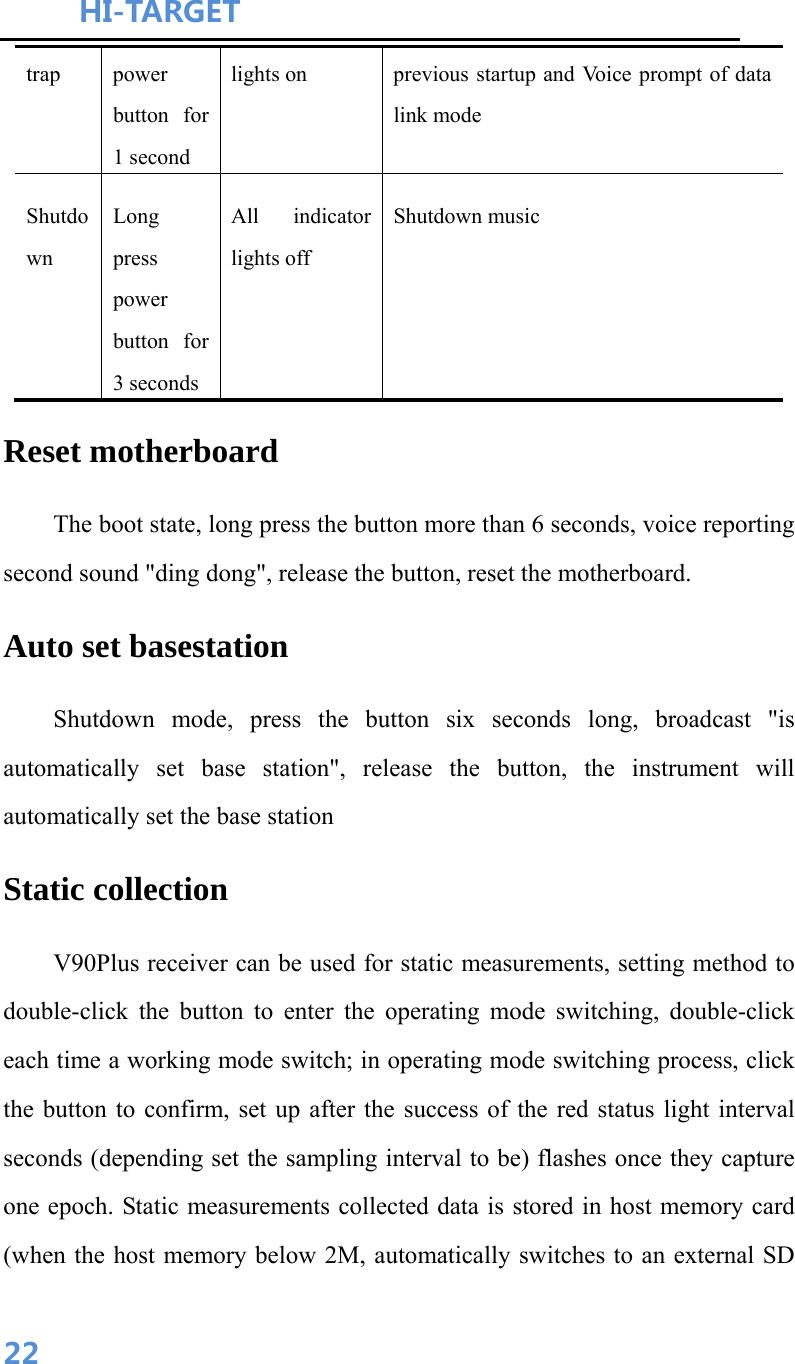 HI-TARGET                                    22trap   power button for 1 second   lights on    previous startup and Voice prompt of data link mode   Shutdown  Long press power button for 3 seconds   All indicator lights off   Shutdown music   Reset motherboard   The boot state, long press the button more than 6 seconds, voice reporting second sound &quot;ding dong&quot;, release the button, reset the motherboard. Auto set basestation Shutdown mode, press the button six seconds long, broadcast &quot;is automatically set base station&quot;, release the button, the instrument will automatically set the base station Static collection V90Plus receiver can be used for static measurements, setting method to double-click the button to enter the operating mode switching, double-click each time a working mode switch; in operating mode switching process, click the button to confirm, set up after the success of the red status light interval seconds (depending set the sampling interval to be) flashes once they capture one epoch. Static measurements collected data is stored in host memory card (when the host memory below 2M, automatically switches to an external SD 