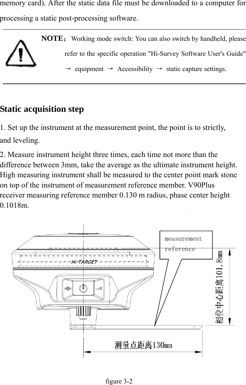 memory card). After the static data file must be downloaded to a computer for processing a static post-processing software. NOTE：Working mode switch: You can also switch by handheld, please refer to the specific operation &quot;Hi-Survey Software User&apos;s Guide&quot; → equipment → Accessibility →  static capture settings.  Static acquisition step 1. Set up the instrument at the measurement point, the point is to strictly, and leveling. 2. Measure instrument height three times, each time not more than the difference between 3mm, take the average as the ultimate instrument height. High measuring instrument shall be measured to the center point mark stone on top of the instrument of measurement reference member. V90Plus receiver measuring reference member 0.130 m radius, phase center height 0.1018m. figure 3-2 measurement reference 