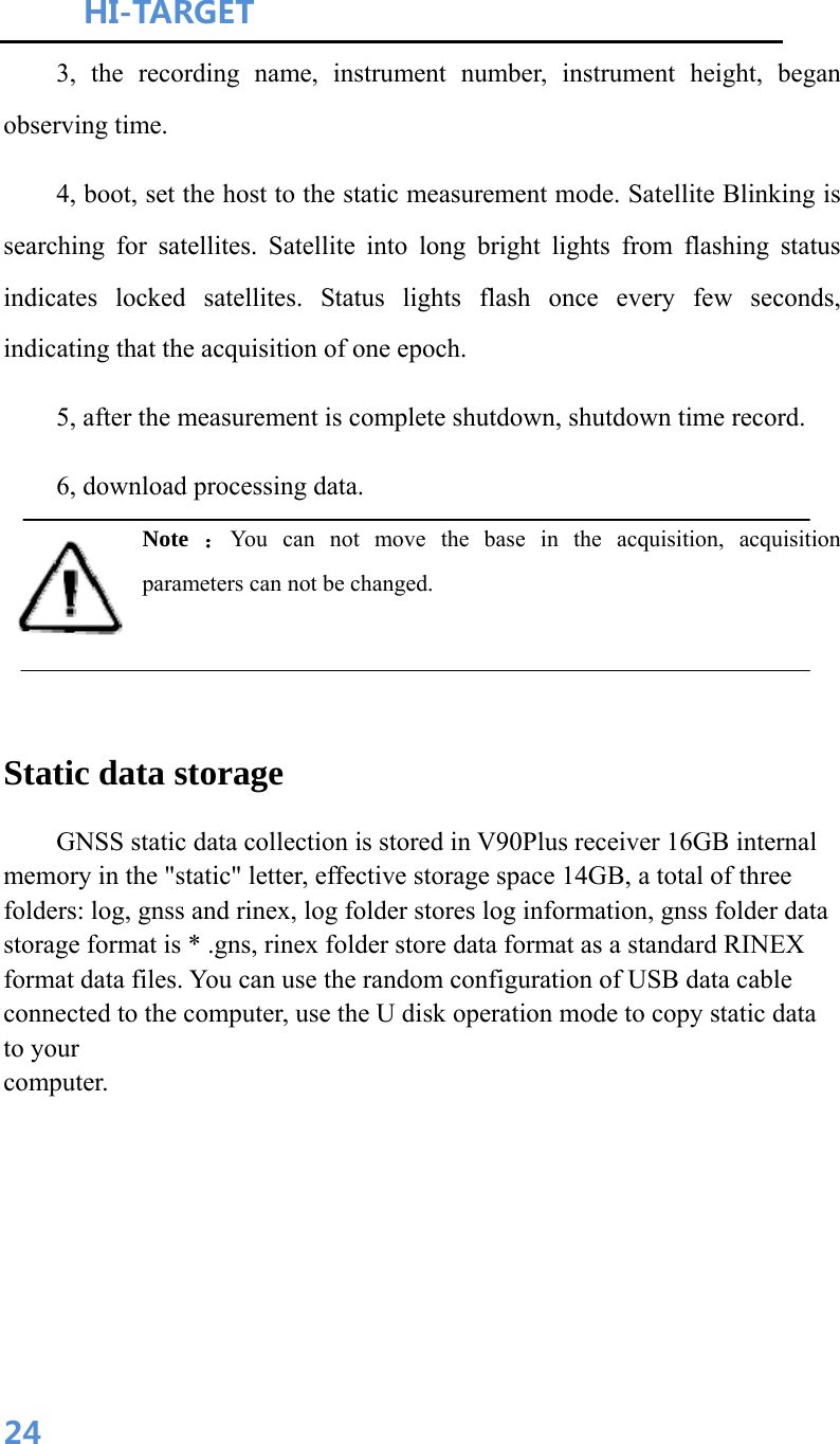 HI-TARGET                                    243, the recording name, instrument number, instrument height, began observing time. 4, boot, set the host to the static measurement mode. Satellite Blinking is searching for satellites. Satellite into long bright lights from flashing status indicates locked satellites. Status lights flash once every few seconds, indicating that the acquisition of one epoch. 5, after the measurement is complete shutdown, shutdown time record. 6, download processing data. Note  ：You can not move the base in the acquisition, acquisition parameters can not be changed.   Static data storage     GNSS static data collection is stored in V90Plus receiver 16GB internal memory in the &quot;static&quot; letter, effective storage space 14GB, a total of three folders: log, gnss and rinex, log folder stores log information, gnss folder data storage format is * .gns, rinex folder store data format as a standard RINEX format data files. You can use the random configuration of USB data cable connected to the computer, use the U disk operation mode to copy static data to your computer.