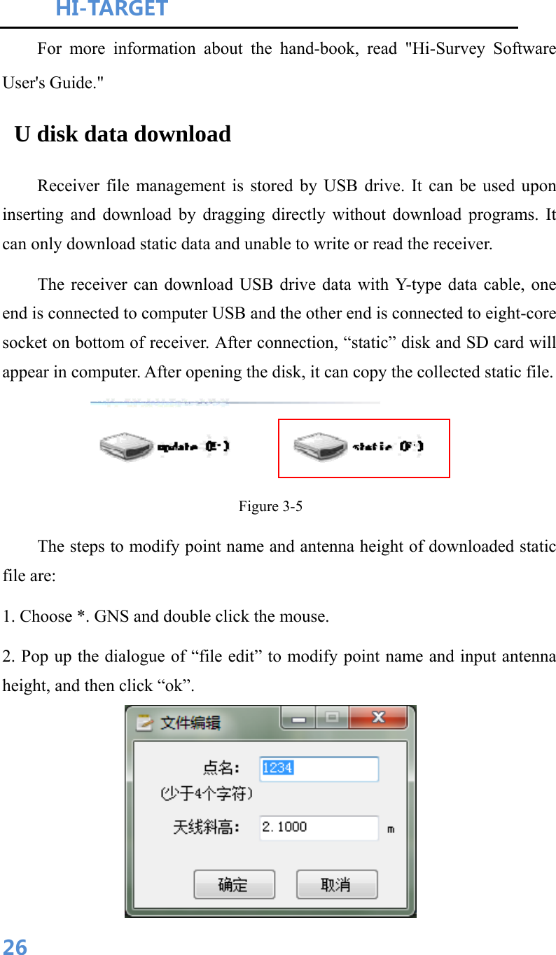 HI-TARGET                                    26For more information about the hand-book, read &quot;Hi-Survey Software User&apos;s Guide.&quot;  U disk data download        Receiver file management is stored by USB drive. It can be used upon inserting and download by dragging directly without download programs. It can only download static data and unable to write or read the receiver.           The receiver can download USB drive data with Y-type data cable, one end is connected to computer USB and the other end is connected to eight-core socket on bottom of receiver. After connection, “static” disk and SD card will appear in computer. After opening the disk, it can copy the collected static file.     Figure 3-5         The steps to modify point name and antenna height of downloaded static file are:   1. Choose *. GNS and double click the mouse.   2. Pop up the dialogue of “file edit” to modify point name and input antenna height, and then click “ok”.  