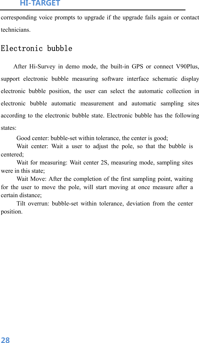 HI-TARGET                                    28corresponding voice prompts to upgrade if the upgrade fails again or contact technicians. Electronic bubble After Hi-Survey in demo mode, the built-in GPS or connect V90Plus, support electronic bubble measuring software interface schematic display electronic bubble position, the user can select the automatic collection in electronic bubble automatic measurement and automatic sampling sites according to the electronic bubble state. Electronic bubble has the following states: Good center: bubble-set within tolerance, the center is good; Wait center: Wait a user to adjust the pole, so that the bubble is centered; Wait for measuring: Wait center 2S, measuring mode, sampling sites were in this state; Wait Move: After the completion of the first sampling point, waiting for the user to move the pole, will start moving at once measure after a certain distance; Tilt overrun: bubble-set within tolerance, deviation from the center position. 