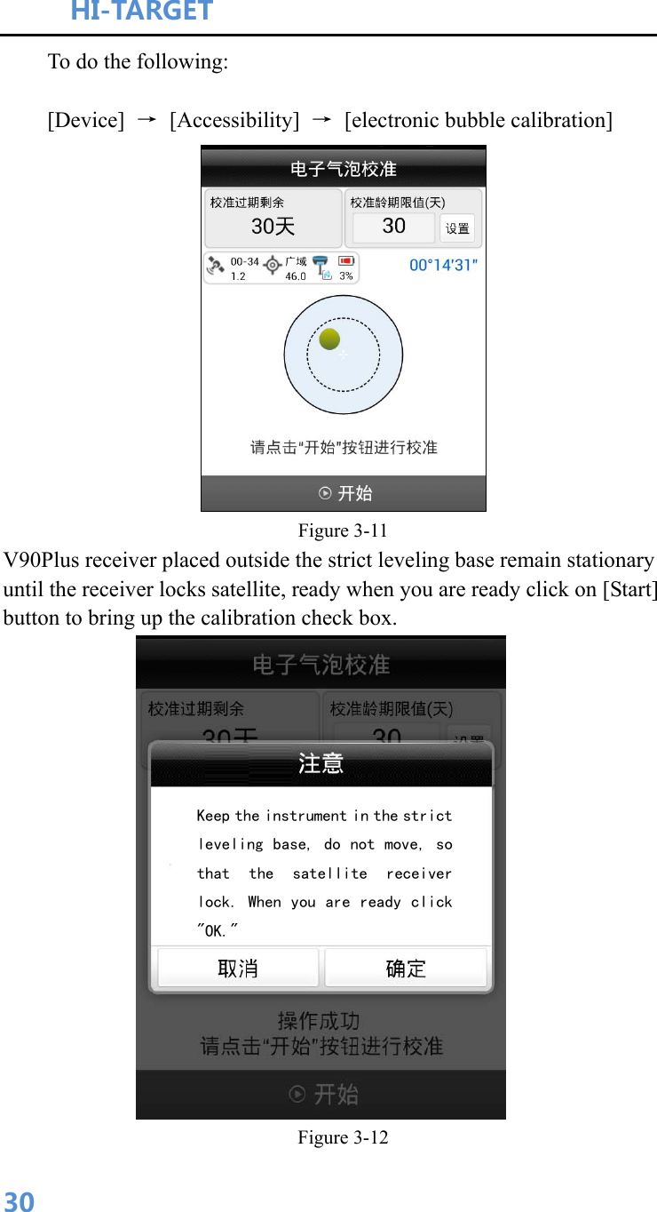 HI-TARGET                                    30To do the following: [Device]  → [Accessibility] →  [electronic bubble calibration]  Figure 3-11 V90Plus receiver placed outside the strict leveling base remain stationary until the receiver locks satellite, ready when you are ready click on [Start] button to bring up the calibration check box.  Figure 3-12 Keep the instrument in the strict leveling base, do not move, so that  the  satellite  receiver lock. When you are ready click &quot;OK.&quot;