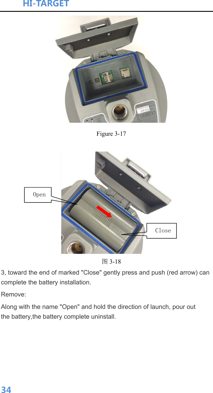 HI-TARGET                                    34 Figure 3-17      图3-18 3, toward the end of marked &quot;Close&quot; gently press and push (red arrow) can complete the battery installation. Remove: Along with the name &quot;Open&quot; and hold the direction of launch, pour out the battery,the battery complete uninstall.  Open Close