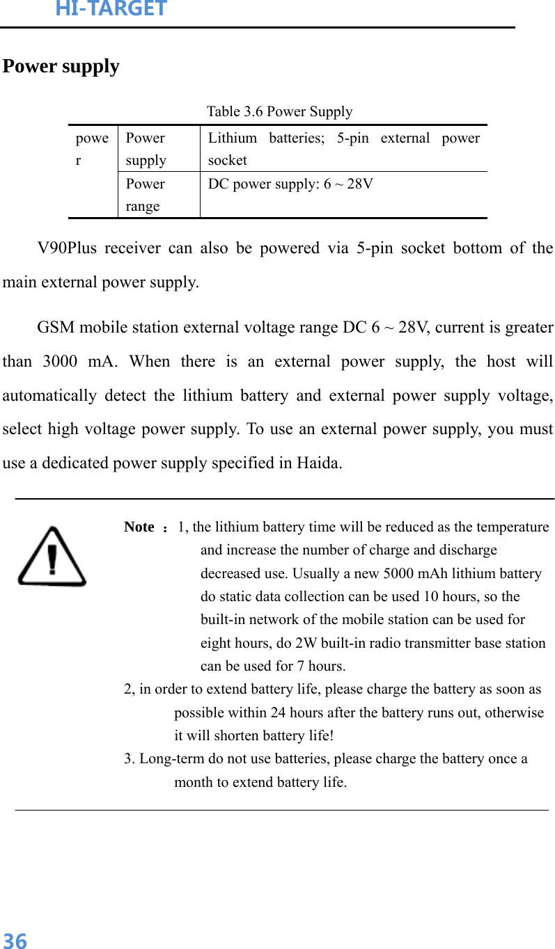 HI-TARGET                                    36Power supply Table 3.6 Power Supply power Power supply Lithium batteries; 5-pin external power socket Power range DC power supply: 6 ~ 28V V90Plus receiver can also be powered via 5-pin socket bottom of the main external power supply. GSM mobile station external voltage range DC 6 ~ 28V, current is greater than 3000 mA. When there is an external power supply, the host will automatically detect the lithium battery and external power supply voltage, select high voltage power supply. To use an external power supply, you must use a dedicated power supply specified in Haida.  Note  ：1, the lithium battery time will be reduced as the temperature and increase the number of charge and discharge decreased use. Usually a new 5000 mAh lithium battery do static data collection can be used 10 hours, so the built-in network of the mobile station can be used for eight hours, do 2W built-in radio transmitter base station can be used for 7 hours. 2, in order to extend battery life, please charge the battery as soon as possible within 24 hours after the battery runs out, otherwise it will shorten battery life! 3. Long-term do not use batteries, please charge the battery once a month to extend battery life.  